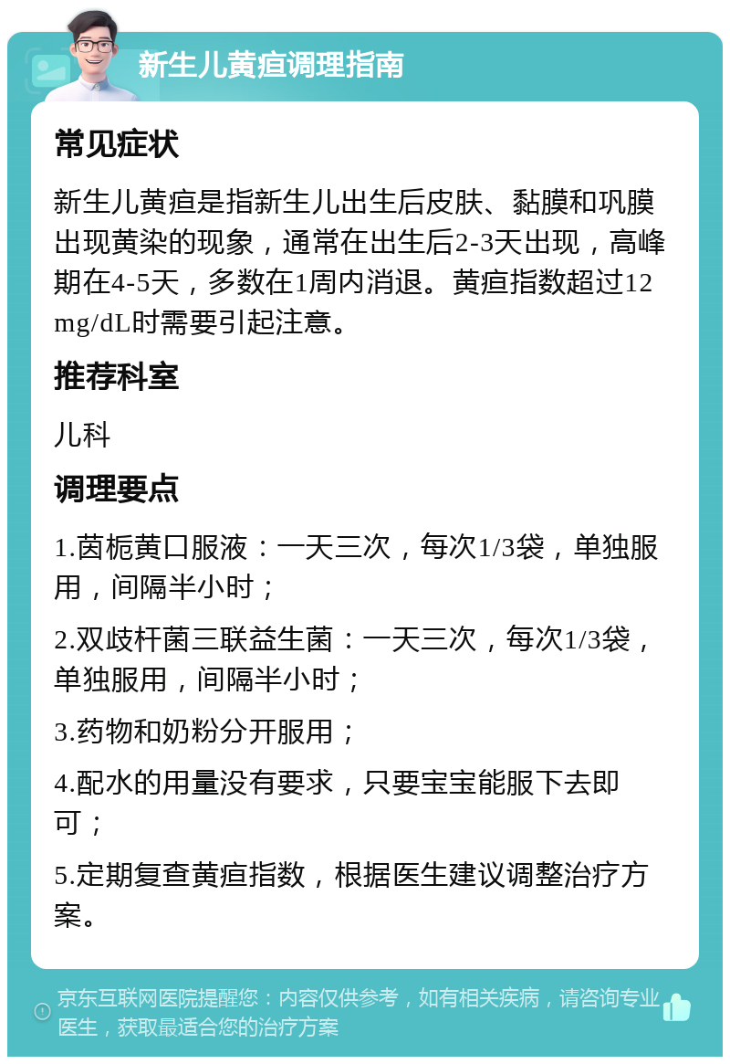 新生儿黄疸调理指南 常见症状 新生儿黄疸是指新生儿出生后皮肤、黏膜和巩膜出现黄染的现象，通常在出生后2-3天出现，高峰期在4-5天，多数在1周内消退。黄疸指数超过12mg/dL时需要引起注意。 推荐科室 儿科 调理要点 1.茵栀黄口服液：一天三次，每次1/3袋，单独服用，间隔半小时； 2.双歧杆菌三联益生菌：一天三次，每次1/3袋，单独服用，间隔半小时； 3.药物和奶粉分开服用； 4.配水的用量没有要求，只要宝宝能服下去即可； 5.定期复查黄疸指数，根据医生建议调整治疗方案。