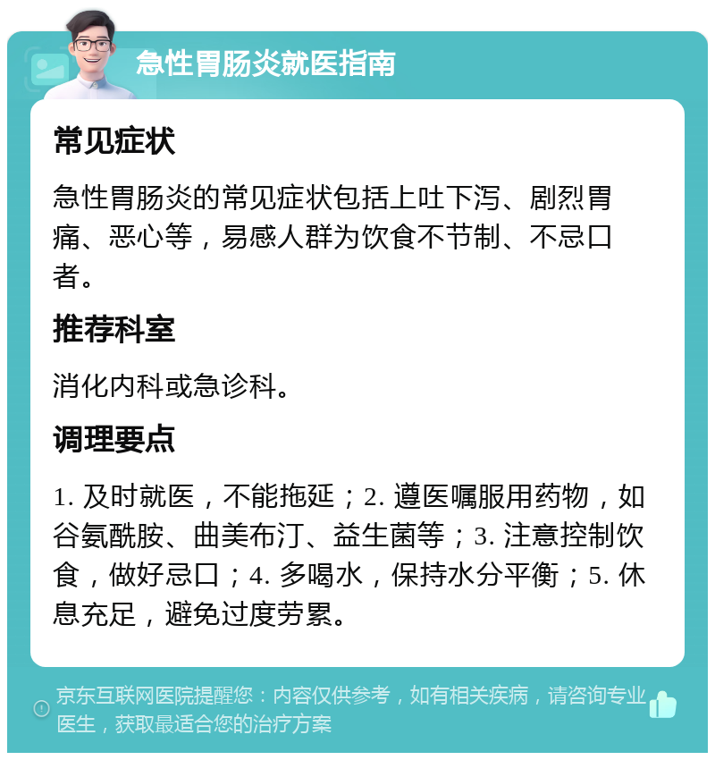 急性胃肠炎就医指南 常见症状 急性胃肠炎的常见症状包括上吐下泻、剧烈胃痛、恶心等，易感人群为饮食不节制、不忌口者。 推荐科室 消化内科或急诊科。 调理要点 1. 及时就医，不能拖延；2. 遵医嘱服用药物，如谷氨酰胺、曲美布汀、益生菌等；3. 注意控制饮食，做好忌口；4. 多喝水，保持水分平衡；5. 休息充足，避免过度劳累。