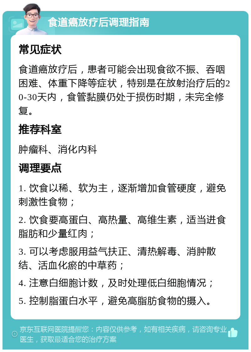 食道癌放疗后调理指南 常见症状 食道癌放疗后，患者可能会出现食欲不振、吞咽困难、体重下降等症状，特别是在放射治疗后的20-30天内，食管黏膜仍处于损伤时期，未完全修复。 推荐科室 肿瘤科、消化内科 调理要点 1. 饮食以稀、软为主，逐渐增加食管硬度，避免刺激性食物； 2. 饮食要高蛋白、高热量、高维生素，适当进食脂肪和少量红肉； 3. 可以考虑服用益气扶正、清热解毒、消肿散结、活血化瘀的中草药； 4. 注意白细胞计数，及时处理低白细胞情况； 5. 控制脂蛋白水平，避免高脂肪食物的摄入。