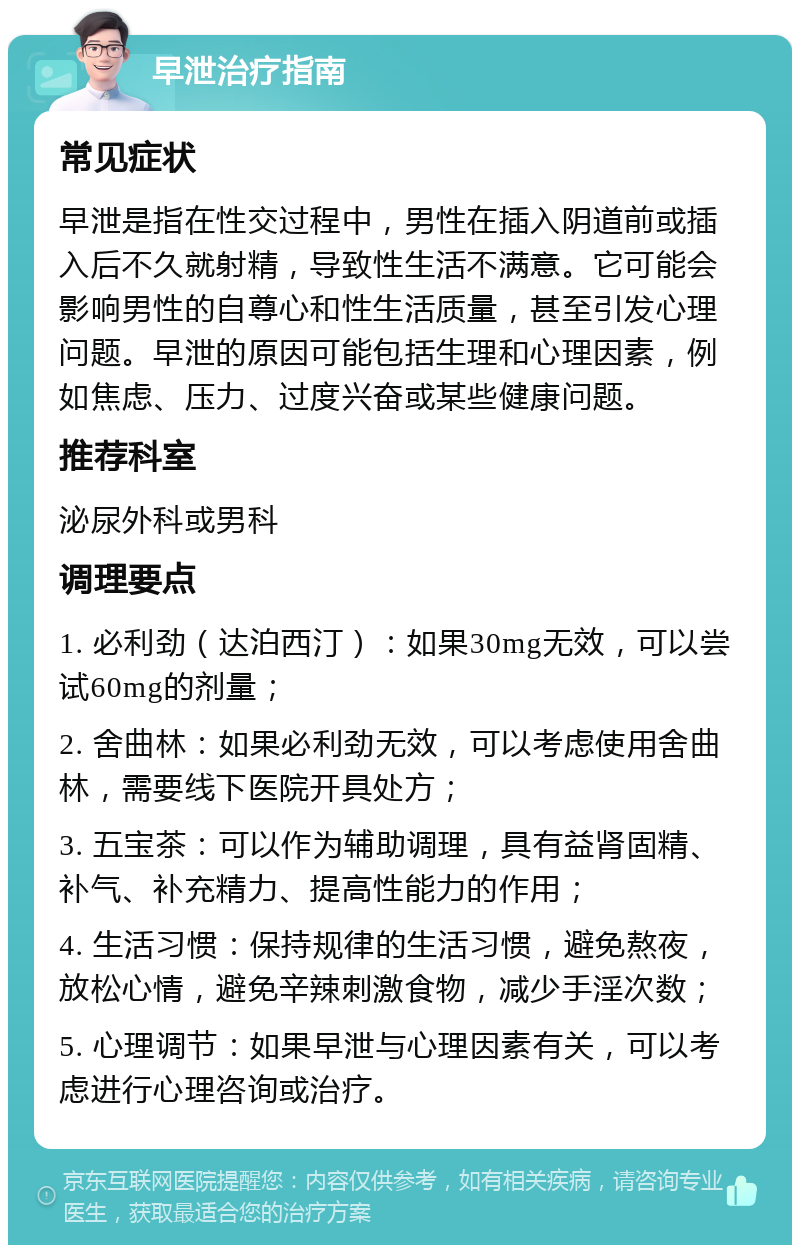 早泄治疗指南 常见症状 早泄是指在性交过程中，男性在插入阴道前或插入后不久就射精，导致性生活不满意。它可能会影响男性的自尊心和性生活质量，甚至引发心理问题。早泄的原因可能包括生理和心理因素，例如焦虑、压力、过度兴奋或某些健康问题。 推荐科室 泌尿外科或男科 调理要点 1. 必利劲（达泊西汀）：如果30mg无效，可以尝试60mg的剂量； 2. 舍曲林：如果必利劲无效，可以考虑使用舍曲林，需要线下医院开具处方； 3. 五宝茶：可以作为辅助调理，具有益肾固精、补气、补充精力、提高性能力的作用； 4. 生活习惯：保持规律的生活习惯，避免熬夜，放松心情，避免辛辣刺激食物，减少手淫次数； 5. 心理调节：如果早泄与心理因素有关，可以考虑进行心理咨询或治疗。