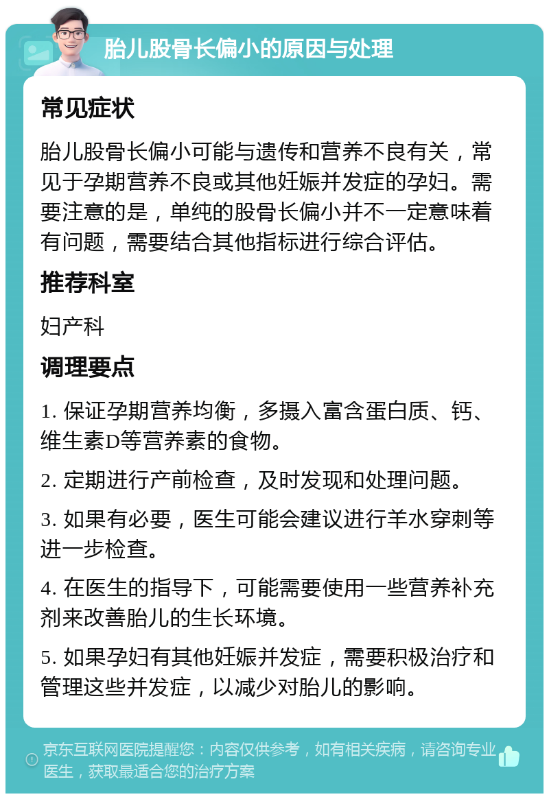 胎儿股骨长偏小的原因与处理 常见症状 胎儿股骨长偏小可能与遗传和营养不良有关，常见于孕期营养不良或其他妊娠并发症的孕妇。需要注意的是，单纯的股骨长偏小并不一定意味着有问题，需要结合其他指标进行综合评估。 推荐科室 妇产科 调理要点 1. 保证孕期营养均衡，多摄入富含蛋白质、钙、维生素D等营养素的食物。 2. 定期进行产前检查，及时发现和处理问题。 3. 如果有必要，医生可能会建议进行羊水穿刺等进一步检查。 4. 在医生的指导下，可能需要使用一些营养补充剂来改善胎儿的生长环境。 5. 如果孕妇有其他妊娠并发症，需要积极治疗和管理这些并发症，以减少对胎儿的影响。