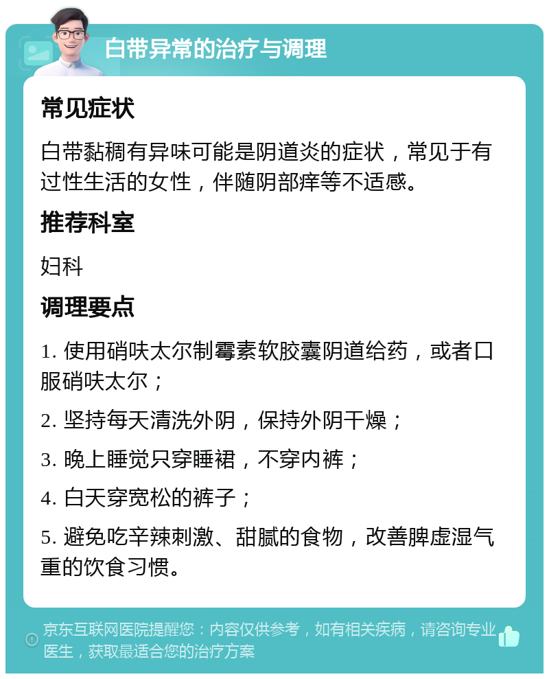 白带异常的治疗与调理 常见症状 白带黏稠有异味可能是阴道炎的症状，常见于有过性生活的女性，伴随阴部痒等不适感。 推荐科室 妇科 调理要点 1. 使用硝呋太尔制霉素软胶囊阴道给药，或者口服硝呋太尔； 2. 坚持每天清洗外阴，保持外阴干燥； 3. 晚上睡觉只穿睡裙，不穿内裤； 4. 白天穿宽松的裤子； 5. 避免吃辛辣刺激、甜腻的食物，改善脾虚湿气重的饮食习惯。