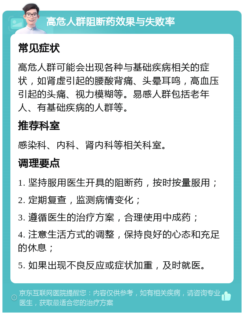 高危人群阻断药效果与失败率 常见症状 高危人群可能会出现各种与基础疾病相关的症状，如肾虚引起的腰酸背痛、头晕耳鸣，高血压引起的头痛、视力模糊等。易感人群包括老年人、有基础疾病的人群等。 推荐科室 感染科、内科、肾内科等相关科室。 调理要点 1. 坚持服用医生开具的阻断药，按时按量服用； 2. 定期复查，监测病情变化； 3. 遵循医生的治疗方案，合理使用中成药； 4. 注意生活方式的调整，保持良好的心态和充足的休息； 5. 如果出现不良反应或症状加重，及时就医。