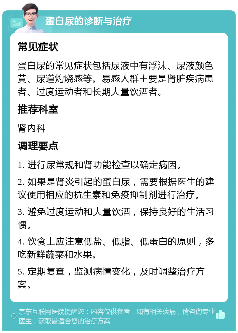 蛋白尿的诊断与治疗 常见症状 蛋白尿的常见症状包括尿液中有浮沫、尿液颜色黄、尿道灼烧感等。易感人群主要是肾脏疾病患者、过度运动者和长期大量饮酒者。 推荐科室 肾内科 调理要点 1. 进行尿常规和肾功能检查以确定病因。 2. 如果是肾炎引起的蛋白尿，需要根据医生的建议使用相应的抗生素和免疫抑制剂进行治疗。 3. 避免过度运动和大量饮酒，保持良好的生活习惯。 4. 饮食上应注意低盐、低脂、低蛋白的原则，多吃新鲜蔬菜和水果。 5. 定期复查，监测病情变化，及时调整治疗方案。