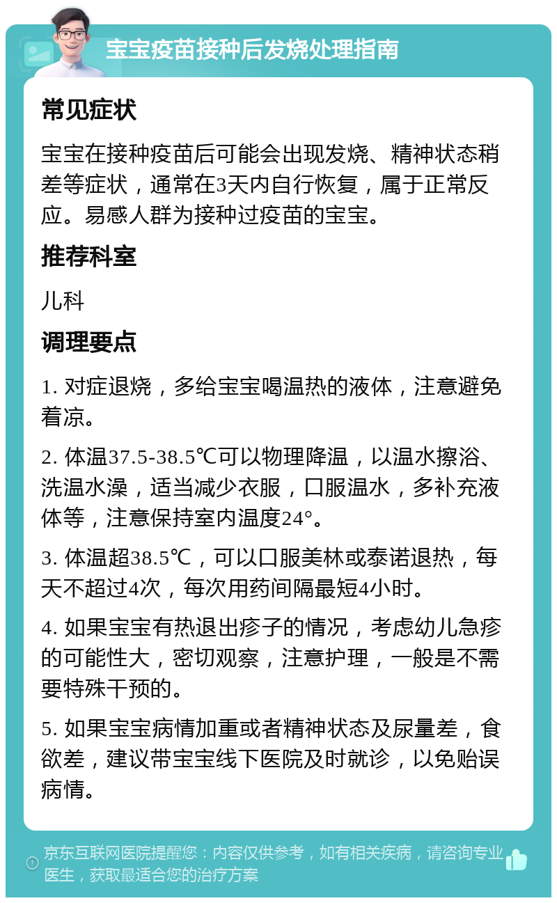 宝宝疫苗接种后发烧处理指南 常见症状 宝宝在接种疫苗后可能会出现发烧、精神状态稍差等症状，通常在3天内自行恢复，属于正常反应。易感人群为接种过疫苗的宝宝。 推荐科室 儿科 调理要点 1. 对症退烧，多给宝宝喝温热的液体，注意避免着凉。 2. 体温37.5-38.5℃可以物理降温，以温水擦浴、洗温水澡，适当减少衣服，口服温水，多补充液体等，注意保持室内温度24°。 3. 体温超38.5℃，可以口服美林或泰诺退热，每天不超过4次，每次用药间隔最短4小时。 4. 如果宝宝有热退出疹子的情况，考虑幼儿急疹的可能性大，密切观察，注意护理，一般是不需要特殊干预的。 5. 如果宝宝病情加重或者精神状态及尿量差，食欲差，建议带宝宝线下医院及时就诊，以免贻误病情。