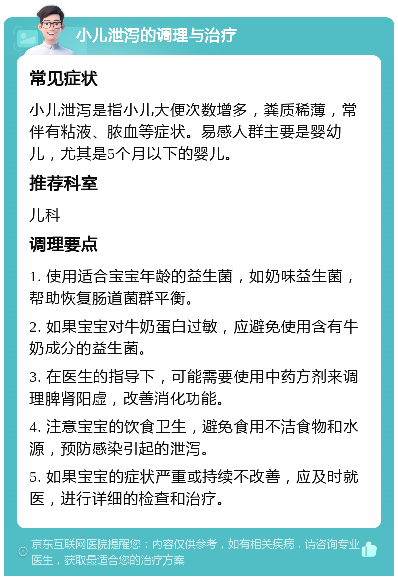 小儿泄泻的调理与治疗 常见症状 小儿泄泻是指小儿大便次数增多，粪质稀薄，常伴有粘液、脓血等症状。易感人群主要是婴幼儿，尤其是5个月以下的婴儿。 推荐科室 儿科 调理要点 1. 使用适合宝宝年龄的益生菌，如奶味益生菌，帮助恢复肠道菌群平衡。 2. 如果宝宝对牛奶蛋白过敏，应避免使用含有牛奶成分的益生菌。 3. 在医生的指导下，可能需要使用中药方剂来调理脾肾阳虚，改善消化功能。 4. 注意宝宝的饮食卫生，避免食用不洁食物和水源，预防感染引起的泄泻。 5. 如果宝宝的症状严重或持续不改善，应及时就医，进行详细的检查和治疗。