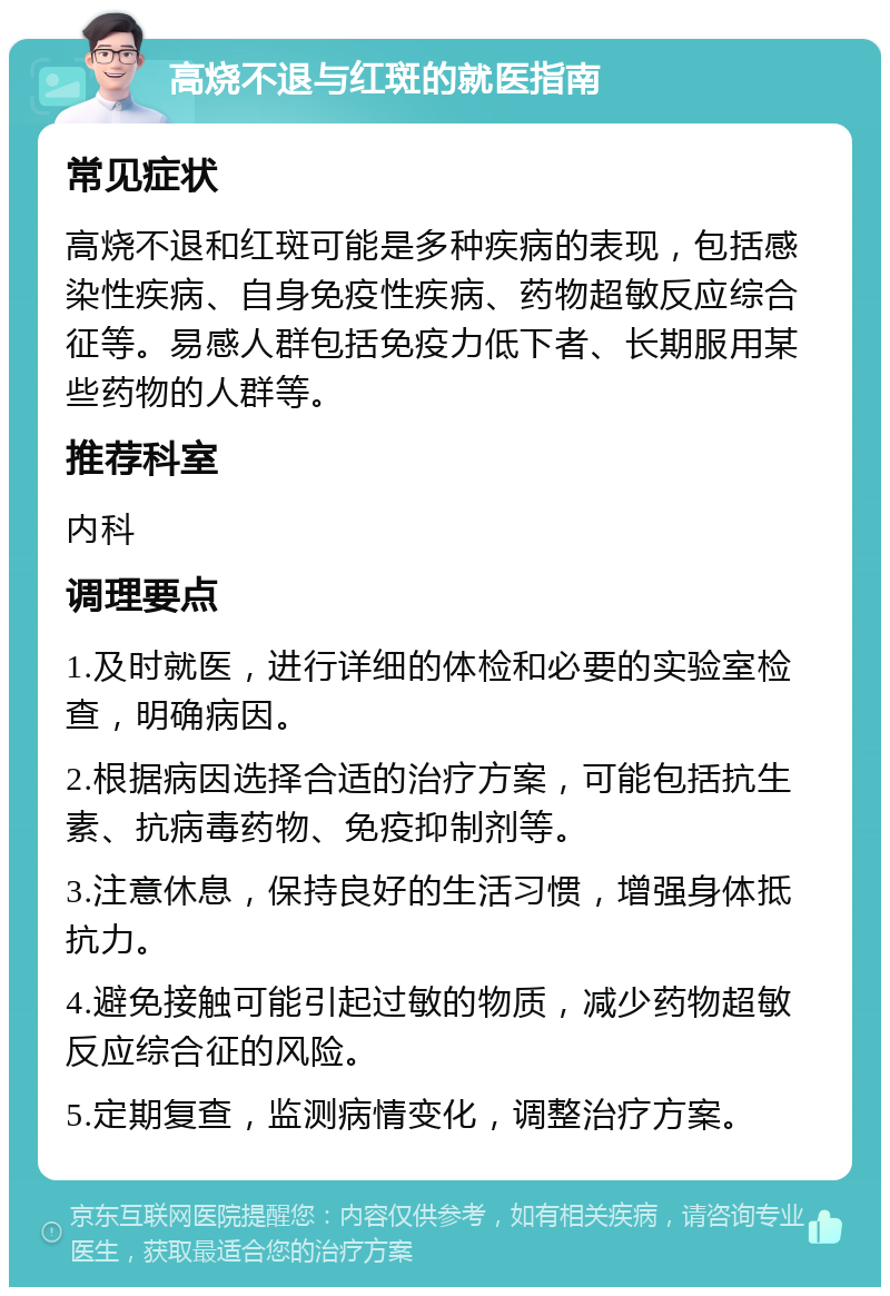 高烧不退与红斑的就医指南 常见症状 高烧不退和红斑可能是多种疾病的表现，包括感染性疾病、自身免疫性疾病、药物超敏反应综合征等。易感人群包括免疫力低下者、长期服用某些药物的人群等。 推荐科室 内科 调理要点 1.及时就医，进行详细的体检和必要的实验室检查，明确病因。 2.根据病因选择合适的治疗方案，可能包括抗生素、抗病毒药物、免疫抑制剂等。 3.注意休息，保持良好的生活习惯，增强身体抵抗力。 4.避免接触可能引起过敏的物质，减少药物超敏反应综合征的风险。 5.定期复查，监测病情变化，调整治疗方案。