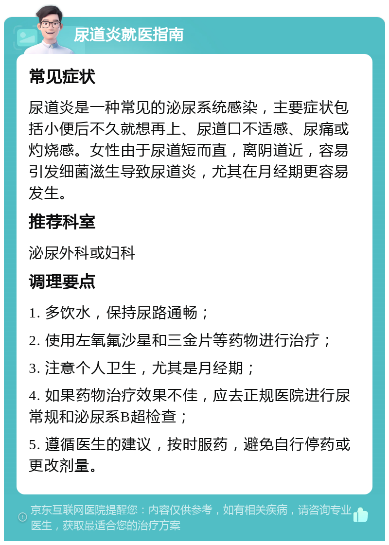 尿道炎就医指南 常见症状 尿道炎是一种常见的泌尿系统感染，主要症状包括小便后不久就想再上、尿道口不适感、尿痛或灼烧感。女性由于尿道短而直，离阴道近，容易引发细菌滋生导致尿道炎，尤其在月经期更容易发生。 推荐科室 泌尿外科或妇科 调理要点 1. 多饮水，保持尿路通畅； 2. 使用左氧氟沙星和三金片等药物进行治疗； 3. 注意个人卫生，尤其是月经期； 4. 如果药物治疗效果不佳，应去正规医院进行尿常规和泌尿系B超检查； 5. 遵循医生的建议，按时服药，避免自行停药或更改剂量。