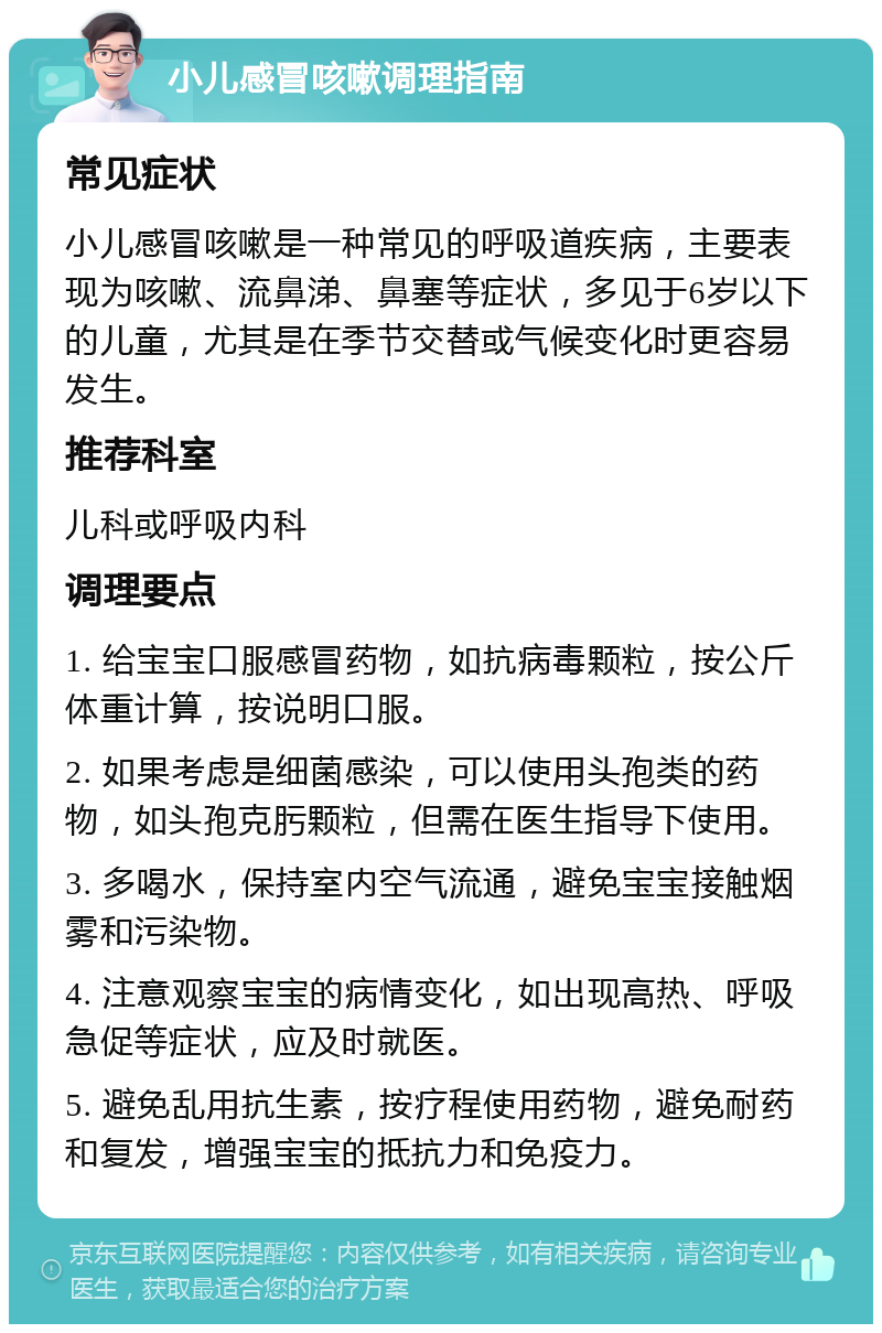 小儿感冒咳嗽调理指南 常见症状 小儿感冒咳嗽是一种常见的呼吸道疾病，主要表现为咳嗽、流鼻涕、鼻塞等症状，多见于6岁以下的儿童，尤其是在季节交替或气候变化时更容易发生。 推荐科室 儿科或呼吸内科 调理要点 1. 给宝宝口服感冒药物，如抗病毒颗粒，按公斤体重计算，按说明口服。 2. 如果考虑是细菌感染，可以使用头孢类的药物，如头孢克肟颗粒，但需在医生指导下使用。 3. 多喝水，保持室内空气流通，避免宝宝接触烟雾和污染物。 4. 注意观察宝宝的病情变化，如出现高热、呼吸急促等症状，应及时就医。 5. 避免乱用抗生素，按疗程使用药物，避免耐药和复发，增强宝宝的抵抗力和免疫力。