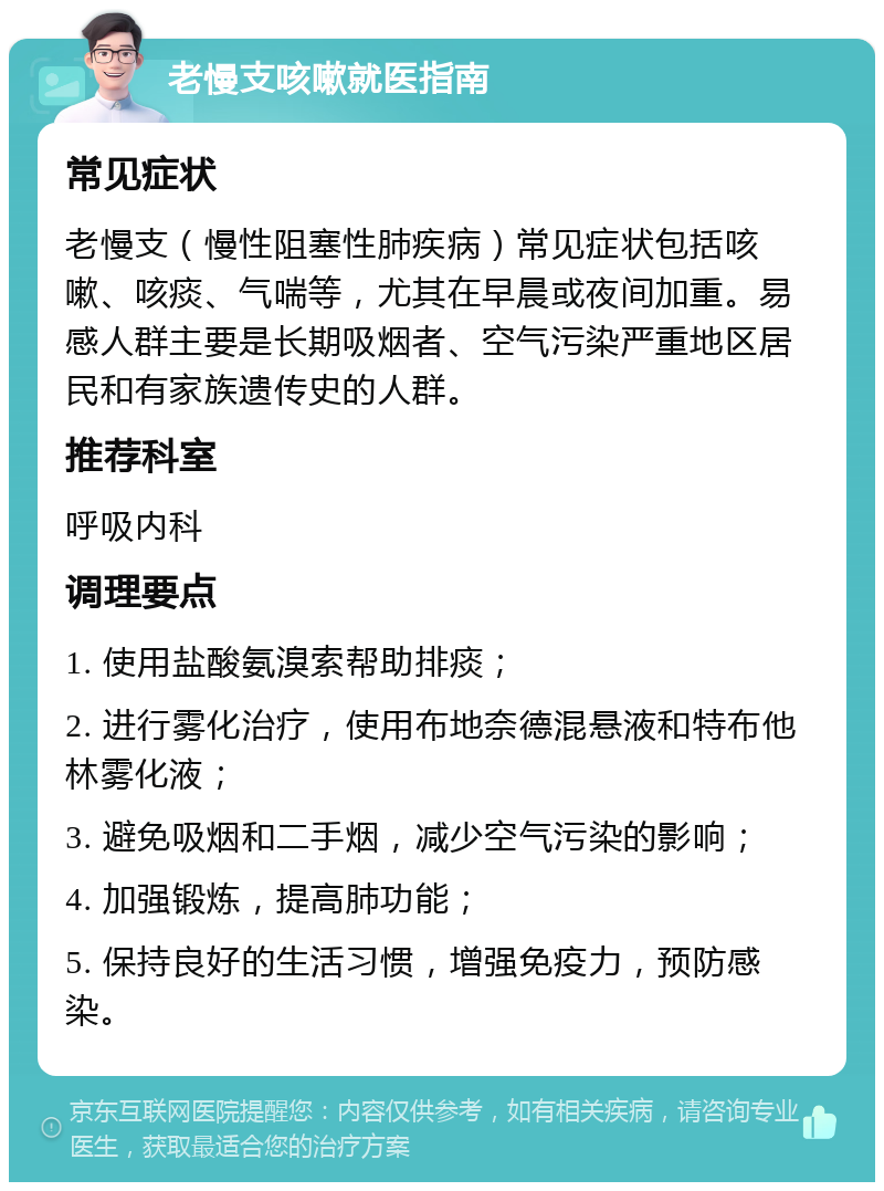 老慢支咳嗽就医指南 常见症状 老慢支（慢性阻塞性肺疾病）常见症状包括咳嗽、咳痰、气喘等，尤其在早晨或夜间加重。易感人群主要是长期吸烟者、空气污染严重地区居民和有家族遗传史的人群。 推荐科室 呼吸内科 调理要点 1. 使用盐酸氨溴索帮助排痰； 2. 进行雾化治疗，使用布地奈德混悬液和特布他林雾化液； 3. 避免吸烟和二手烟，减少空气污染的影响； 4. 加强锻炼，提高肺功能； 5. 保持良好的生活习惯，增强免疫力，预防感染。