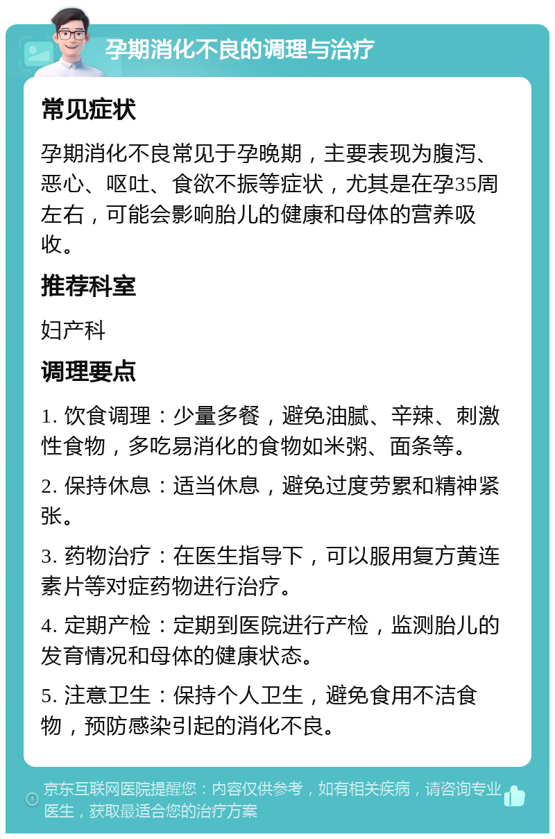 孕期消化不良的调理与治疗 常见症状 孕期消化不良常见于孕晚期，主要表现为腹泻、恶心、呕吐、食欲不振等症状，尤其是在孕35周左右，可能会影响胎儿的健康和母体的营养吸收。 推荐科室 妇产科 调理要点 1. 饮食调理：少量多餐，避免油腻、辛辣、刺激性食物，多吃易消化的食物如米粥、面条等。 2. 保持休息：适当休息，避免过度劳累和精神紧张。 3. 药物治疗：在医生指导下，可以服用复方黄连素片等对症药物进行治疗。 4. 定期产检：定期到医院进行产检，监测胎儿的发育情况和母体的健康状态。 5. 注意卫生：保持个人卫生，避免食用不洁食物，预防感染引起的消化不良。