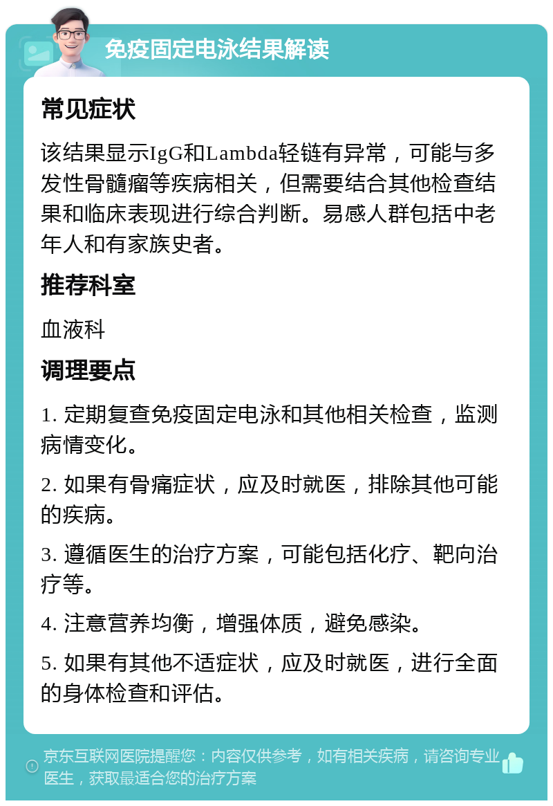 免疫固定电泳结果解读 常见症状 该结果显示IgG和Lambda轻链有异常，可能与多发性骨髓瘤等疾病相关，但需要结合其他检查结果和临床表现进行综合判断。易感人群包括中老年人和有家族史者。 推荐科室 血液科 调理要点 1. 定期复查免疫固定电泳和其他相关检查，监测病情变化。 2. 如果有骨痛症状，应及时就医，排除其他可能的疾病。 3. 遵循医生的治疗方案，可能包括化疗、靶向治疗等。 4. 注意营养均衡，增强体质，避免感染。 5. 如果有其他不适症状，应及时就医，进行全面的身体检查和评估。