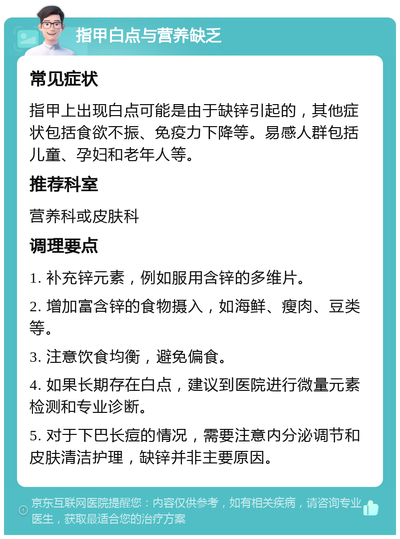 指甲白点与营养缺乏 常见症状 指甲上出现白点可能是由于缺锌引起的，其他症状包括食欲不振、免疫力下降等。易感人群包括儿童、孕妇和老年人等。 推荐科室 营养科或皮肤科 调理要点 1. 补充锌元素，例如服用含锌的多维片。 2. 增加富含锌的食物摄入，如海鲜、瘦肉、豆类等。 3. 注意饮食均衡，避免偏食。 4. 如果长期存在白点，建议到医院进行微量元素检测和专业诊断。 5. 对于下巴长痘的情况，需要注意内分泌调节和皮肤清洁护理，缺锌并非主要原因。