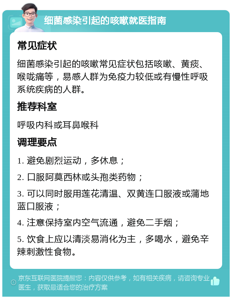 细菌感染引起的咳嗽就医指南 常见症状 细菌感染引起的咳嗽常见症状包括咳嗽、黄痰、喉咙痛等，易感人群为免疫力较低或有慢性呼吸系统疾病的人群。 推荐科室 呼吸内科或耳鼻喉科 调理要点 1. 避免剧烈运动，多休息； 2. 口服阿莫西林或头孢类药物； 3. 可以同时服用莲花清温、双黄连口服液或蒲地蓝口服液； 4. 注意保持室内空气流通，避免二手烟； 5. 饮食上应以清淡易消化为主，多喝水，避免辛辣刺激性食物。