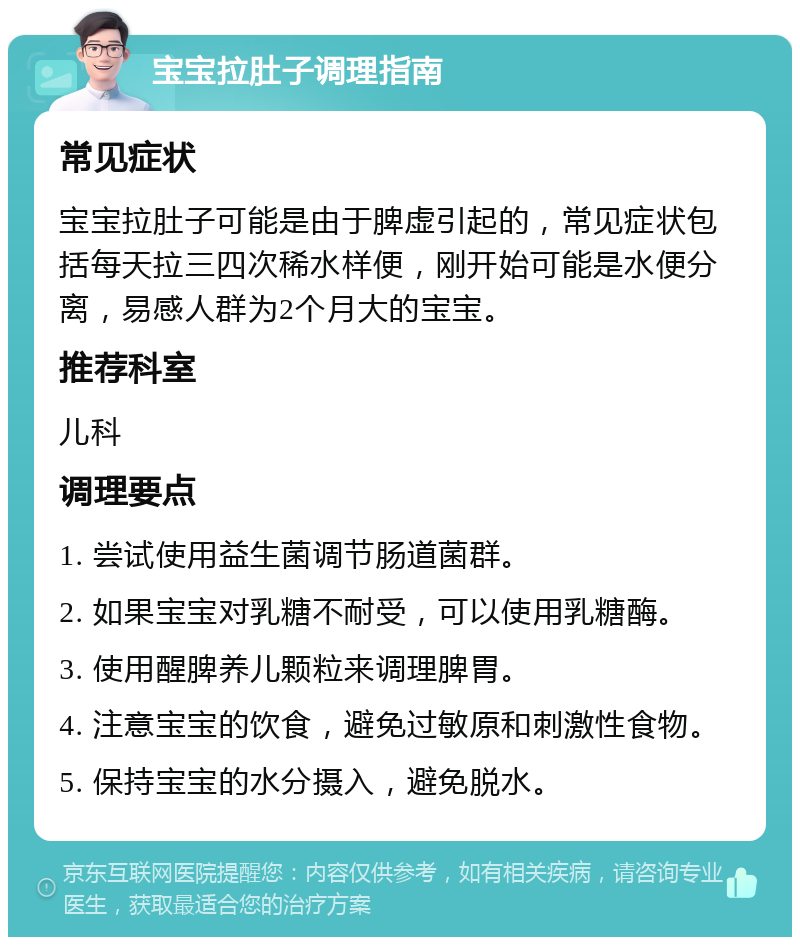 宝宝拉肚子调理指南 常见症状 宝宝拉肚子可能是由于脾虚引起的，常见症状包括每天拉三四次稀水样便，刚开始可能是水便分离，易感人群为2个月大的宝宝。 推荐科室 儿科 调理要点 1. 尝试使用益生菌调节肠道菌群。 2. 如果宝宝对乳糖不耐受，可以使用乳糖酶。 3. 使用醒脾养儿颗粒来调理脾胃。 4. 注意宝宝的饮食，避免过敏原和刺激性食物。 5. 保持宝宝的水分摄入，避免脱水。