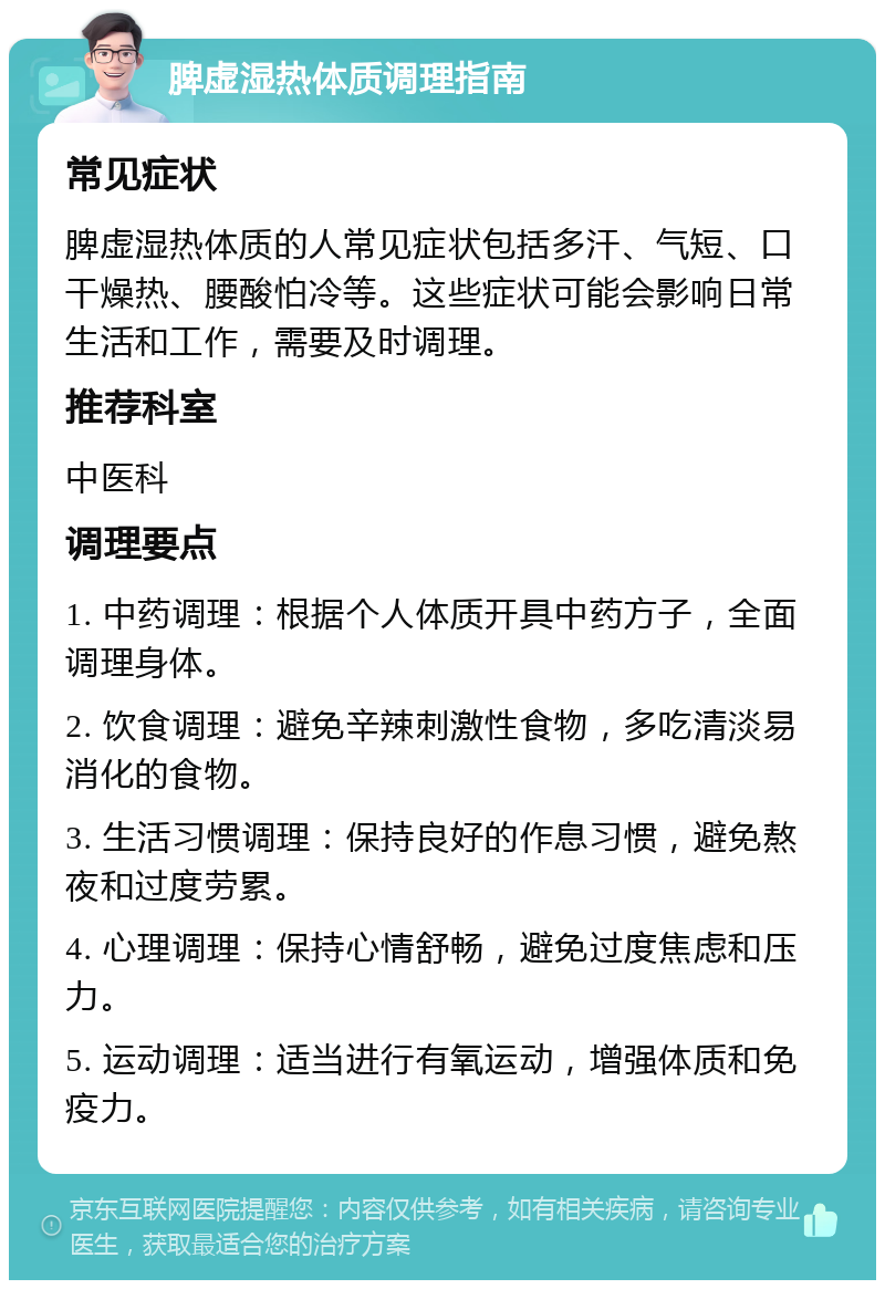 脾虚湿热体质调理指南 常见症状 脾虚湿热体质的人常见症状包括多汗、气短、口干燥热、腰酸怕冷等。这些症状可能会影响日常生活和工作，需要及时调理。 推荐科室 中医科 调理要点 1. 中药调理：根据个人体质开具中药方子，全面调理身体。 2. 饮食调理：避免辛辣刺激性食物，多吃清淡易消化的食物。 3. 生活习惯调理：保持良好的作息习惯，避免熬夜和过度劳累。 4. 心理调理：保持心情舒畅，避免过度焦虑和压力。 5. 运动调理：适当进行有氧运动，增强体质和免疫力。