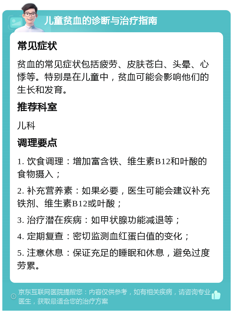 儿童贫血的诊断与治疗指南 常见症状 贫血的常见症状包括疲劳、皮肤苍白、头晕、心悸等。特别是在儿童中，贫血可能会影响他们的生长和发育。 推荐科室 儿科 调理要点 1. 饮食调理：增加富含铁、维生素B12和叶酸的食物摄入； 2. 补充营养素：如果必要，医生可能会建议补充铁剂、维生素B12或叶酸； 3. 治疗潜在疾病：如甲状腺功能减退等； 4. 定期复查：密切监测血红蛋白值的变化； 5. 注意休息：保证充足的睡眠和休息，避免过度劳累。