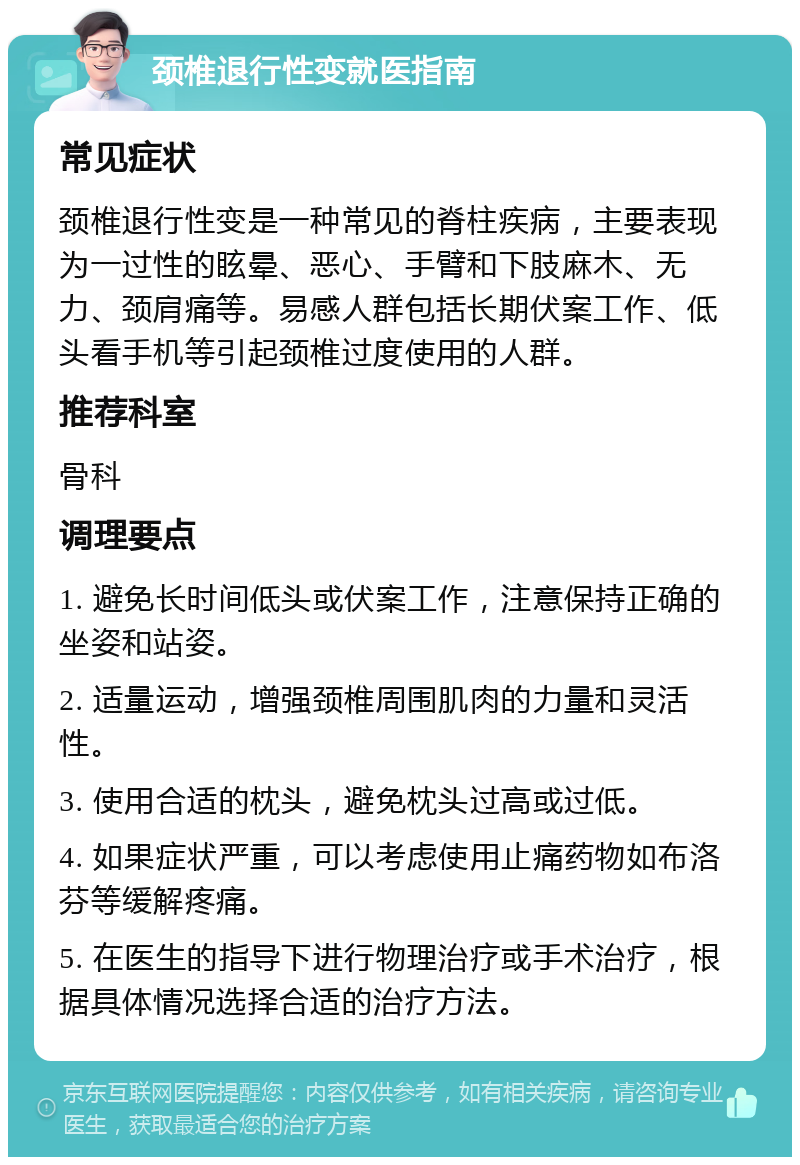 颈椎退行性变就医指南 常见症状 颈椎退行性变是一种常见的脊柱疾病，主要表现为一过性的眩晕、恶心、手臂和下肢麻木、无力、颈肩痛等。易感人群包括长期伏案工作、低头看手机等引起颈椎过度使用的人群。 推荐科室 骨科 调理要点 1. 避免长时间低头或伏案工作，注意保持正确的坐姿和站姿。 2. 适量运动，增强颈椎周围肌肉的力量和灵活性。 3. 使用合适的枕头，避免枕头过高或过低。 4. 如果症状严重，可以考虑使用止痛药物如布洛芬等缓解疼痛。 5. 在医生的指导下进行物理治疗或手术治疗，根据具体情况选择合适的治疗方法。