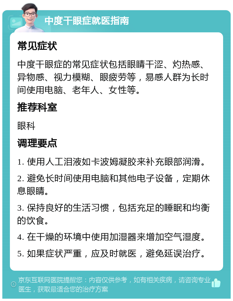 中度干眼症就医指南 常见症状 中度干眼症的常见症状包括眼睛干涩、灼热感、异物感、视力模糊、眼疲劳等，易感人群为长时间使用电脑、老年人、女性等。 推荐科室 眼科 调理要点 1. 使用人工泪液如卡波姆凝胶来补充眼部润滑。 2. 避免长时间使用电脑和其他电子设备，定期休息眼睛。 3. 保持良好的生活习惯，包括充足的睡眠和均衡的饮食。 4. 在干燥的环境中使用加湿器来增加空气湿度。 5. 如果症状严重，应及时就医，避免延误治疗。