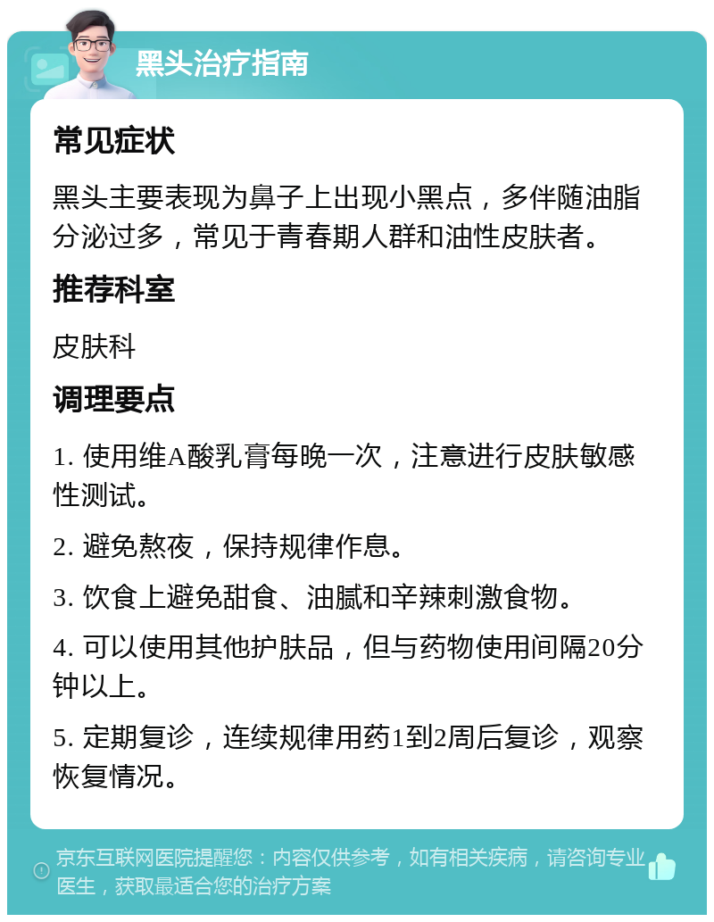 黑头治疗指南 常见症状 黑头主要表现为鼻子上出现小黑点，多伴随油脂分泌过多，常见于青春期人群和油性皮肤者。 推荐科室 皮肤科 调理要点 1. 使用维A酸乳膏每晚一次，注意进行皮肤敏感性测试。 2. 避免熬夜，保持规律作息。 3. 饮食上避免甜食、油腻和辛辣刺激食物。 4. 可以使用其他护肤品，但与药物使用间隔20分钟以上。 5. 定期复诊，连续规律用药1到2周后复诊，观察恢复情况。