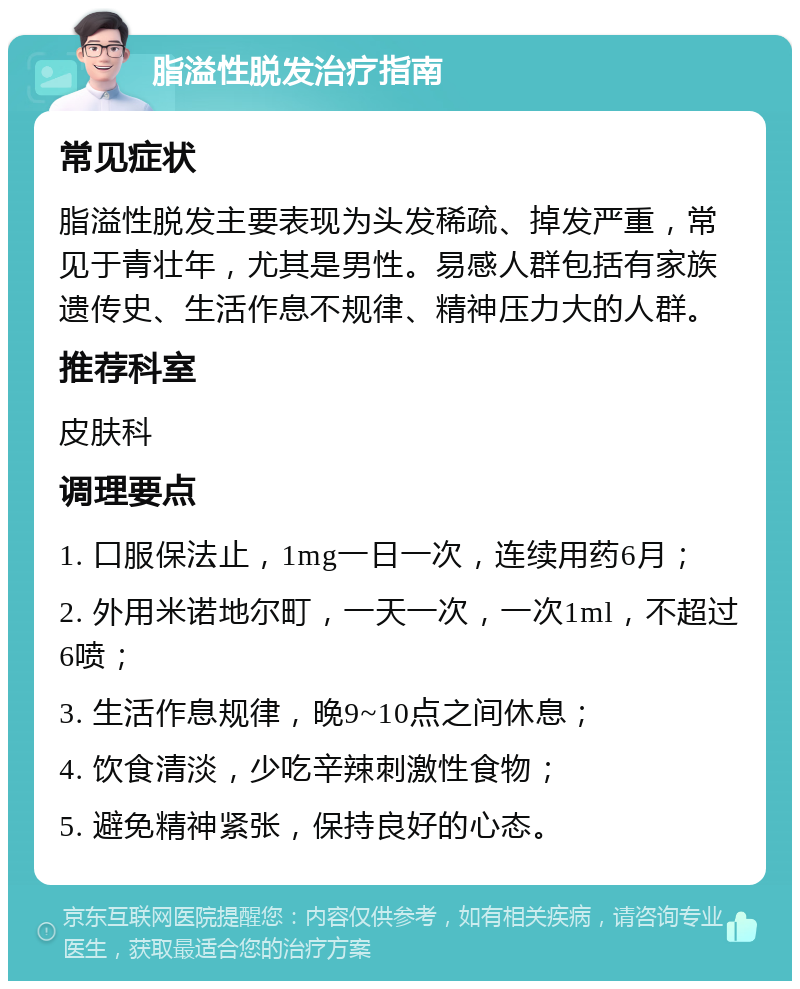 脂溢性脱发治疗指南 常见症状 脂溢性脱发主要表现为头发稀疏、掉发严重，常见于青壮年，尤其是男性。易感人群包括有家族遗传史、生活作息不规律、精神压力大的人群。 推荐科室 皮肤科 调理要点 1. 口服保法止，1mg一日一次，连续用药6月； 2. 外用米诺地尔町，一天一次，一次1ml，不超过6喷； 3. 生活作息规律，晚9~10点之间休息； 4. 饮食清淡，少吃辛辣刺激性食物； 5. 避免精神紧张，保持良好的心态。