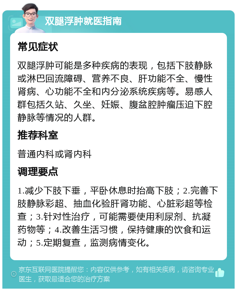 双腿浮肿就医指南 常见症状 双腿浮肿可能是多种疾病的表现，包括下肢静脉或淋巴回流障碍、营养不良、肝功能不全、慢性肾病、心功能不全和内分泌系统疾病等。易感人群包括久站、久坐、妊娠、腹盆腔肿瘤压迫下腔静脉等情况的人群。 推荐科室 普通内科或肾内科 调理要点 1.减少下肢下垂，平卧休息时抬高下肢；2.完善下肢静脉彩超、抽血化验肝肾功能、心脏彩超等检查；3.针对性治疗，可能需要使用利尿剂、抗凝药物等；4.改善生活习惯，保持健康的饮食和运动；5.定期复查，监测病情变化。