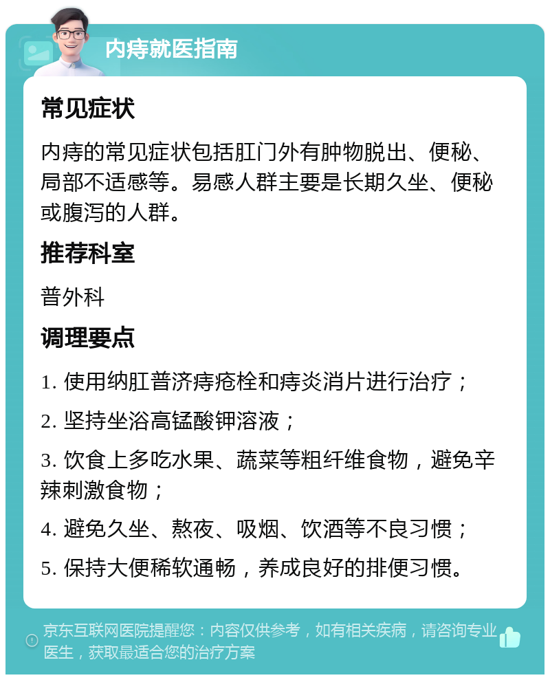 内痔就医指南 常见症状 内痔的常见症状包括肛门外有肿物脱出、便秘、局部不适感等。易感人群主要是长期久坐、便秘或腹泻的人群。 推荐科室 普外科 调理要点 1. 使用纳肛普济痔疮栓和痔炎消片进行治疗； 2. 坚持坐浴高锰酸钾溶液； 3. 饮食上多吃水果、蔬菜等粗纤维食物，避免辛辣刺激食物； 4. 避免久坐、熬夜、吸烟、饮酒等不良习惯； 5. 保持大便稀软通畅，养成良好的排便习惯。