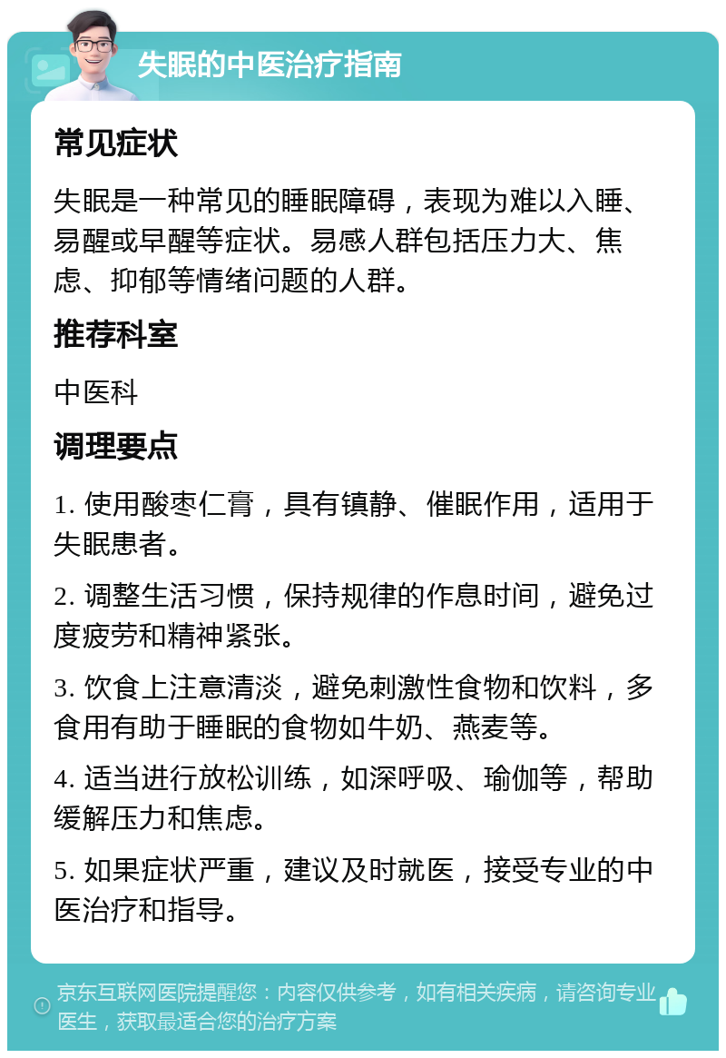 失眠的中医治疗指南 常见症状 失眠是一种常见的睡眠障碍，表现为难以入睡、易醒或早醒等症状。易感人群包括压力大、焦虑、抑郁等情绪问题的人群。 推荐科室 中医科 调理要点 1. 使用酸枣仁膏，具有镇静、催眠作用，适用于失眠患者。 2. 调整生活习惯，保持规律的作息时间，避免过度疲劳和精神紧张。 3. 饮食上注意清淡，避免刺激性食物和饮料，多食用有助于睡眠的食物如牛奶、燕麦等。 4. 适当进行放松训练，如深呼吸、瑜伽等，帮助缓解压力和焦虑。 5. 如果症状严重，建议及时就医，接受专业的中医治疗和指导。