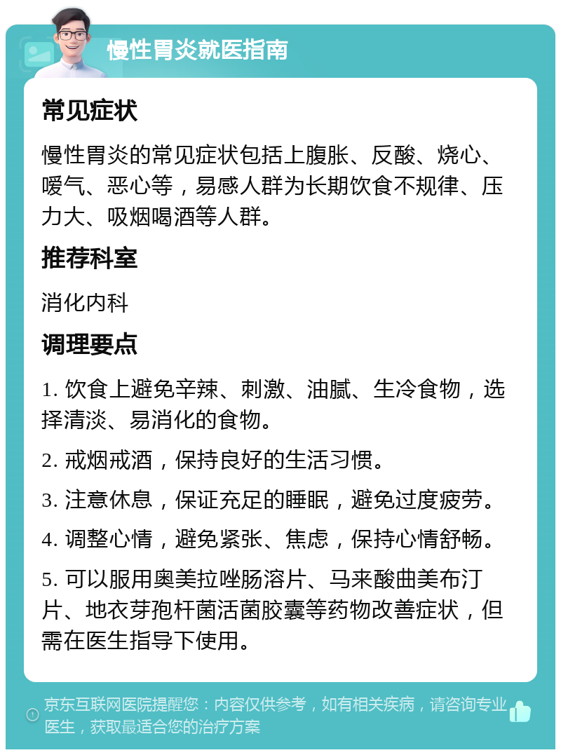 慢性胃炎就医指南 常见症状 慢性胃炎的常见症状包括上腹胀、反酸、烧心、嗳气、恶心等，易感人群为长期饮食不规律、压力大、吸烟喝酒等人群。 推荐科室 消化内科 调理要点 1. 饮食上避免辛辣、刺激、油腻、生冷食物，选择清淡、易消化的食物。 2. 戒烟戒酒，保持良好的生活习惯。 3. 注意休息，保证充足的睡眠，避免过度疲劳。 4. 调整心情，避免紧张、焦虑，保持心情舒畅。 5. 可以服用奥美拉唑肠溶片、马来酸曲美布汀片、地衣芽孢杆菌活菌胶囊等药物改善症状，但需在医生指导下使用。