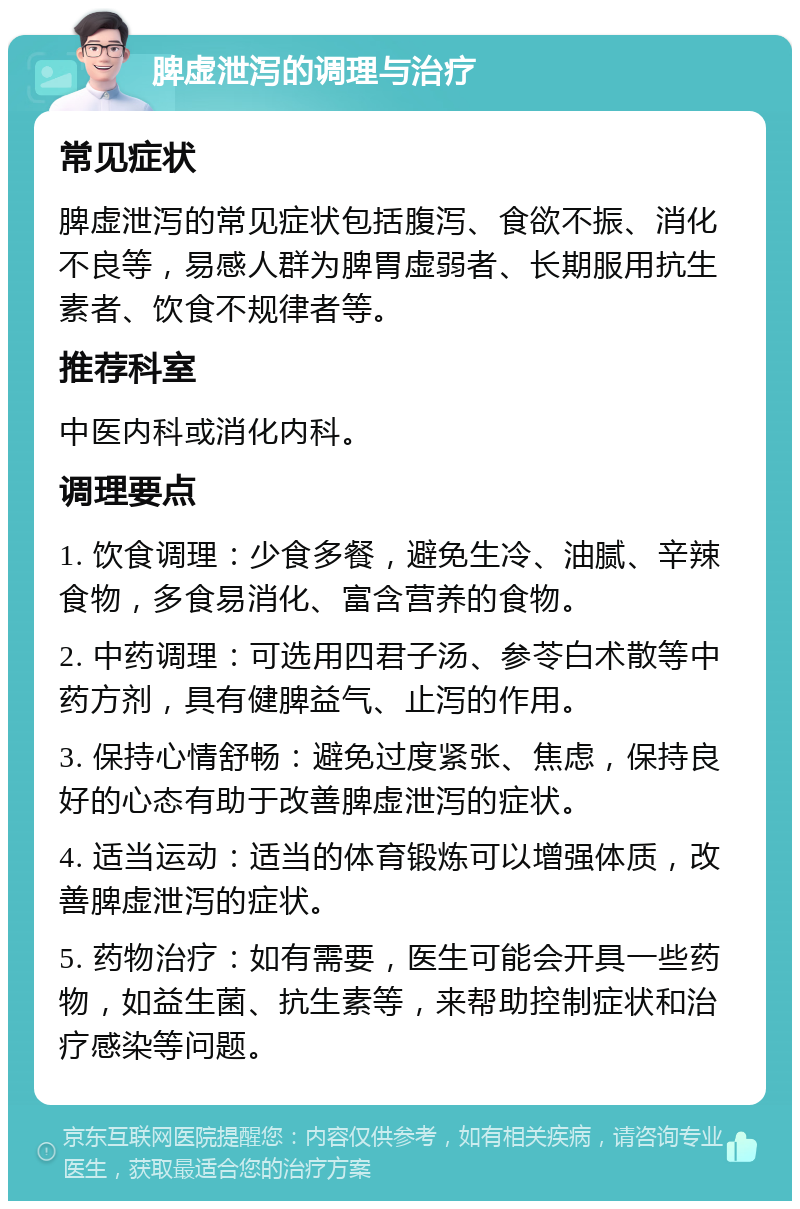 脾虚泄泻的调理与治疗 常见症状 脾虚泄泻的常见症状包括腹泻、食欲不振、消化不良等，易感人群为脾胃虚弱者、长期服用抗生素者、饮食不规律者等。 推荐科室 中医内科或消化内科。 调理要点 1. 饮食调理：少食多餐，避免生冷、油腻、辛辣食物，多食易消化、富含营养的食物。 2. 中药调理：可选用四君子汤、参苓白术散等中药方剂，具有健脾益气、止泻的作用。 3. 保持心情舒畅：避免过度紧张、焦虑，保持良好的心态有助于改善脾虚泄泻的症状。 4. 适当运动：适当的体育锻炼可以增强体质，改善脾虚泄泻的症状。 5. 药物治疗：如有需要，医生可能会开具一些药物，如益生菌、抗生素等，来帮助控制症状和治疗感染等问题。