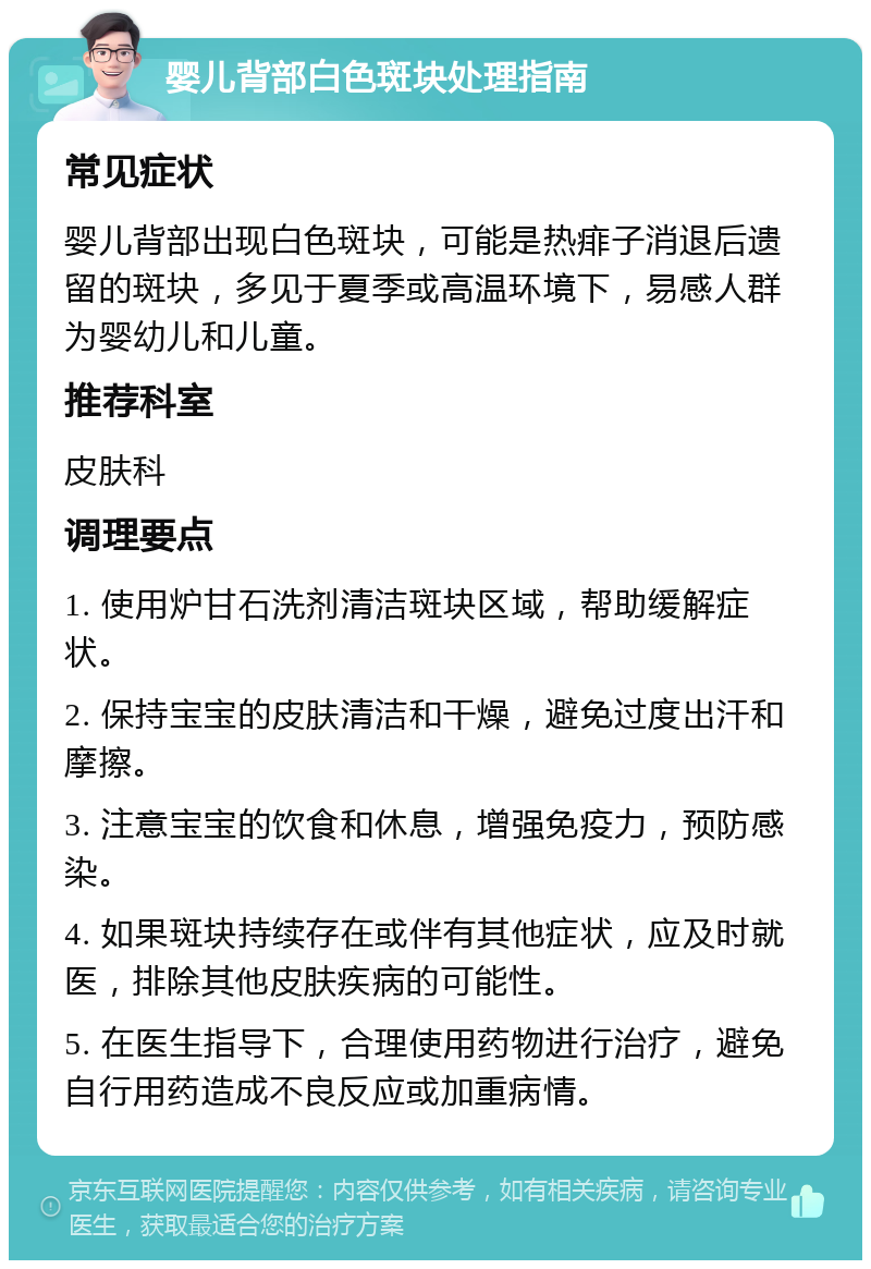 婴儿背部白色斑块处理指南 常见症状 婴儿背部出现白色斑块，可能是热痱子消退后遗留的斑块，多见于夏季或高温环境下，易感人群为婴幼儿和儿童。 推荐科室 皮肤科 调理要点 1. 使用炉甘石洗剂清洁斑块区域，帮助缓解症状。 2. 保持宝宝的皮肤清洁和干燥，避免过度出汗和摩擦。 3. 注意宝宝的饮食和休息，增强免疫力，预防感染。 4. 如果斑块持续存在或伴有其他症状，应及时就医，排除其他皮肤疾病的可能性。 5. 在医生指导下，合理使用药物进行治疗，避免自行用药造成不良反应或加重病情。