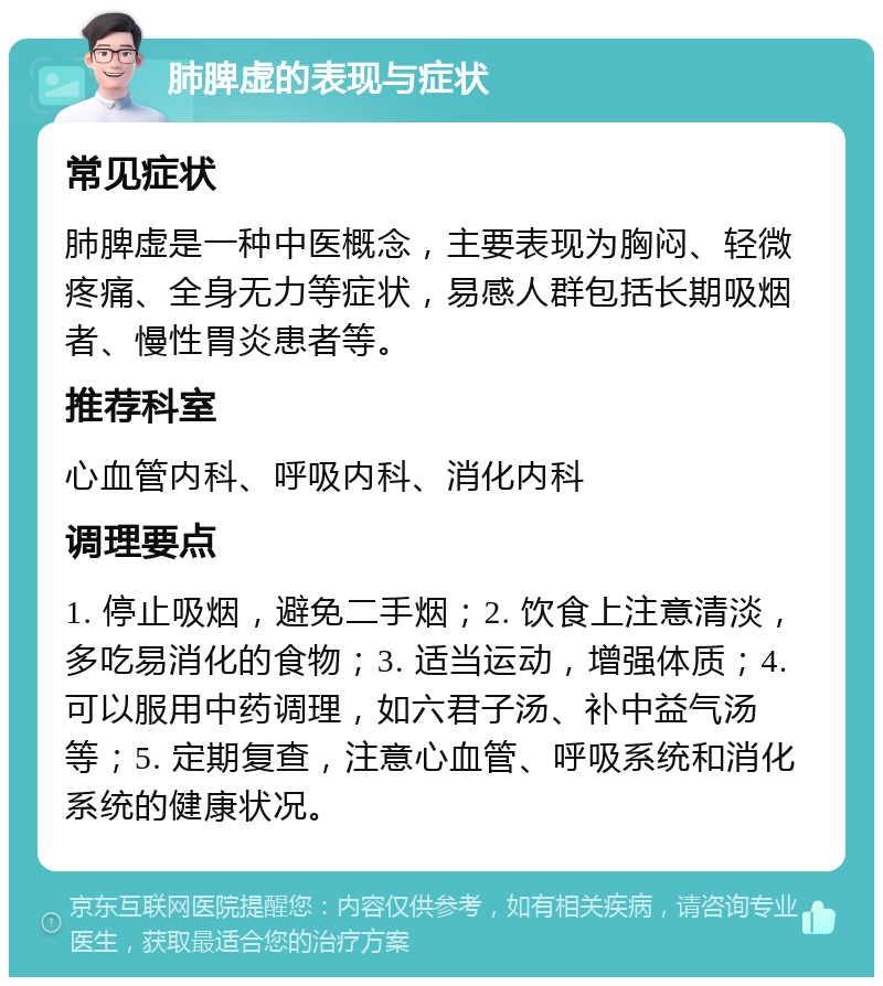 肺脾虚的表现与症状 常见症状 肺脾虚是一种中医概念，主要表现为胸闷、轻微疼痛、全身无力等症状，易感人群包括长期吸烟者、慢性胃炎患者等。 推荐科室 心血管内科、呼吸内科、消化内科 调理要点 1. 停止吸烟，避免二手烟；2. 饮食上注意清淡，多吃易消化的食物；3. 适当运动，增强体质；4. 可以服用中药调理，如六君子汤、补中益气汤等；5. 定期复查，注意心血管、呼吸系统和消化系统的健康状况。