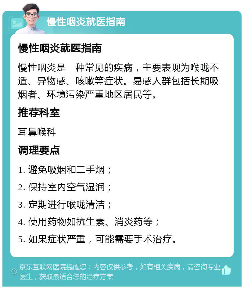 慢性咽炎就医指南 慢性咽炎就医指南 慢性咽炎是一种常见的疾病，主要表现为喉咙不适、异物感、咳嗽等症状。易感人群包括长期吸烟者、环境污染严重地区居民等。 推荐科室 耳鼻喉科 调理要点 1. 避免吸烟和二手烟； 2. 保持室内空气湿润； 3. 定期进行喉咙清洁； 4. 使用药物如抗生素、消炎药等； 5. 如果症状严重，可能需要手术治疗。