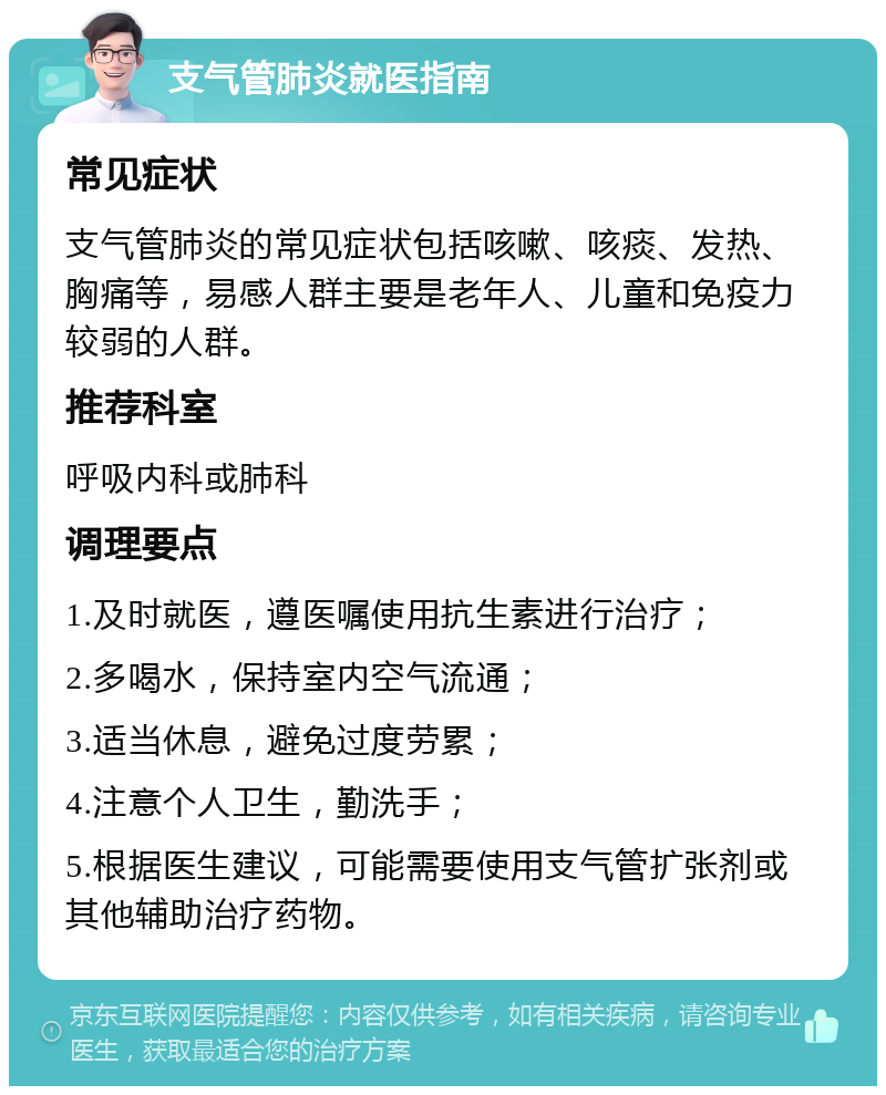 支气管肺炎就医指南 常见症状 支气管肺炎的常见症状包括咳嗽、咳痰、发热、胸痛等，易感人群主要是老年人、儿童和免疫力较弱的人群。 推荐科室 呼吸内科或肺科 调理要点 1.及时就医，遵医嘱使用抗生素进行治疗； 2.多喝水，保持室内空气流通； 3.适当休息，避免过度劳累； 4.注意个人卫生，勤洗手； 5.根据医生建议，可能需要使用支气管扩张剂或其他辅助治疗药物。