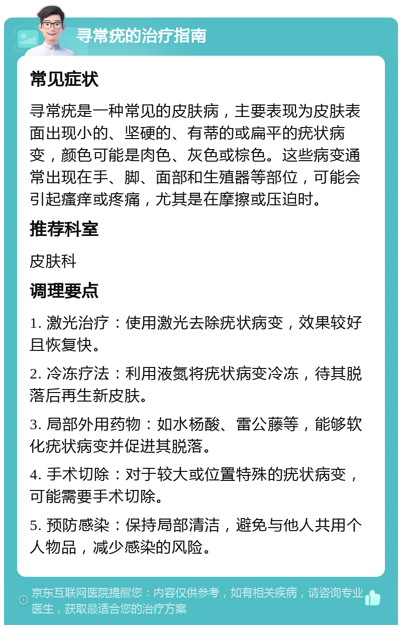 寻常疣的治疗指南 常见症状 寻常疣是一种常见的皮肤病，主要表现为皮肤表面出现小的、坚硬的、有蒂的或扁平的疣状病变，颜色可能是肉色、灰色或棕色。这些病变通常出现在手、脚、面部和生殖器等部位，可能会引起瘙痒或疼痛，尤其是在摩擦或压迫时。 推荐科室 皮肤科 调理要点 1. 激光治疗：使用激光去除疣状病变，效果较好且恢复快。 2. 冷冻疗法：利用液氮将疣状病变冷冻，待其脱落后再生新皮肤。 3. 局部外用药物：如水杨酸、雷公藤等，能够软化疣状病变并促进其脱落。 4. 手术切除：对于较大或位置特殊的疣状病变，可能需要手术切除。 5. 预防感染：保持局部清洁，避免与他人共用个人物品，减少感染的风险。