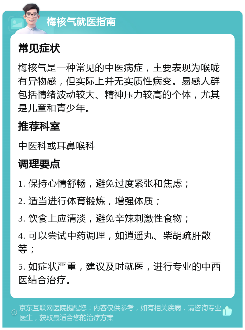 梅核气就医指南 常见症状 梅核气是一种常见的中医病症，主要表现为喉咙有异物感，但实际上并无实质性病变。易感人群包括情绪波动较大、精神压力较高的个体，尤其是儿童和青少年。 推荐科室 中医科或耳鼻喉科 调理要点 1. 保持心情舒畅，避免过度紧张和焦虑； 2. 适当进行体育锻炼，增强体质； 3. 饮食上应清淡，避免辛辣刺激性食物； 4. 可以尝试中药调理，如逍遥丸、柴胡疏肝散等； 5. 如症状严重，建议及时就医，进行专业的中西医结合治疗。