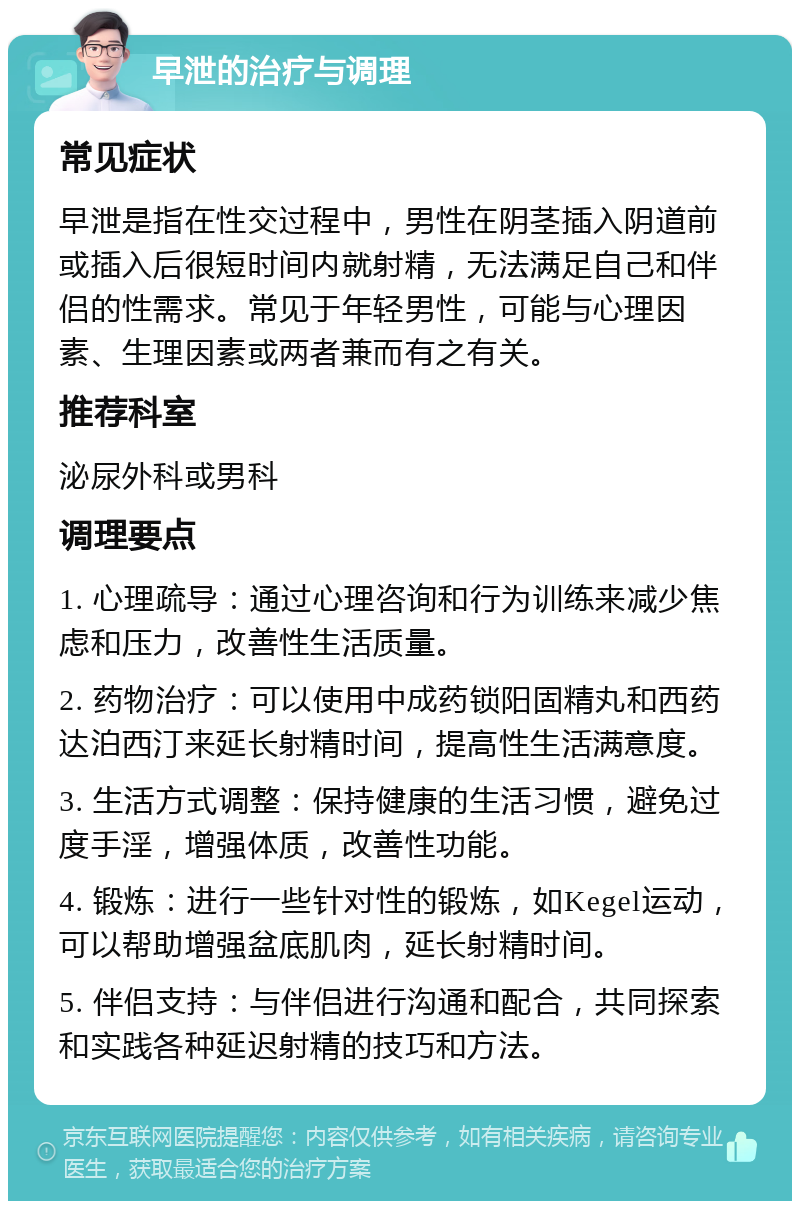 早泄的治疗与调理 常见症状 早泄是指在性交过程中，男性在阴茎插入阴道前或插入后很短时间内就射精，无法满足自己和伴侣的性需求。常见于年轻男性，可能与心理因素、生理因素或两者兼而有之有关。 推荐科室 泌尿外科或男科 调理要点 1. 心理疏导：通过心理咨询和行为训练来减少焦虑和压力，改善性生活质量。 2. 药物治疗：可以使用中成药锁阳固精丸和西药达泊西汀来延长射精时间，提高性生活满意度。 3. 生活方式调整：保持健康的生活习惯，避免过度手淫，增强体质，改善性功能。 4. 锻炼：进行一些针对性的锻炼，如Kegel运动，可以帮助增强盆底肌肉，延长射精时间。 5. 伴侣支持：与伴侣进行沟通和配合，共同探索和实践各种延迟射精的技巧和方法。