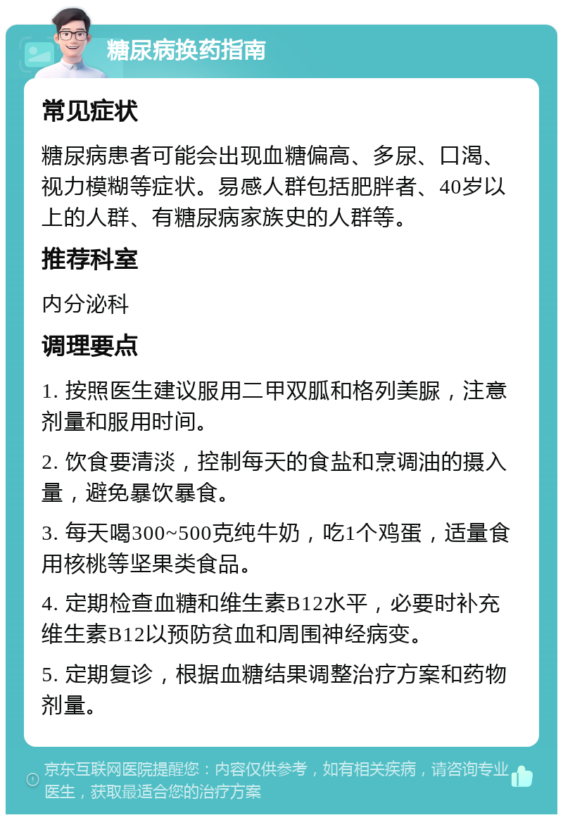 糖尿病换药指南 常见症状 糖尿病患者可能会出现血糖偏高、多尿、口渴、视力模糊等症状。易感人群包括肥胖者、40岁以上的人群、有糖尿病家族史的人群等。 推荐科室 内分泌科 调理要点 1. 按照医生建议服用二甲双胍和格列美脲，注意剂量和服用时间。 2. 饮食要清淡，控制每天的食盐和烹调油的摄入量，避免暴饮暴食。 3. 每天喝300~500克纯牛奶，吃1个鸡蛋，适量食用核桃等坚果类食品。 4. 定期检查血糖和维生素B12水平，必要时补充维生素B12以预防贫血和周围神经病变。 5. 定期复诊，根据血糖结果调整治疗方案和药物剂量。