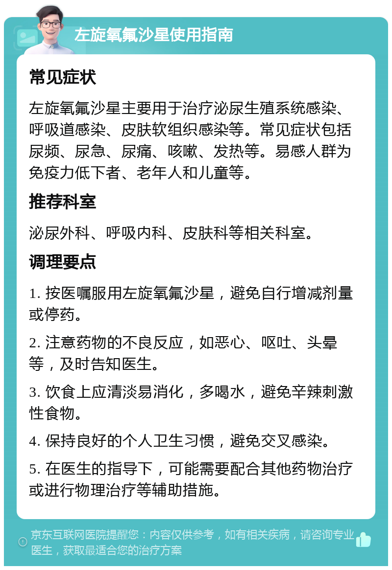 左旋氧氟沙星使用指南 常见症状 左旋氧氟沙星主要用于治疗泌尿生殖系统感染、呼吸道感染、皮肤软组织感染等。常见症状包括尿频、尿急、尿痛、咳嗽、发热等。易感人群为免疫力低下者、老年人和儿童等。 推荐科室 泌尿外科、呼吸内科、皮肤科等相关科室。 调理要点 1. 按医嘱服用左旋氧氟沙星，避免自行增减剂量或停药。 2. 注意药物的不良反应，如恶心、呕吐、头晕等，及时告知医生。 3. 饮食上应清淡易消化，多喝水，避免辛辣刺激性食物。 4. 保持良好的个人卫生习惯，避免交叉感染。 5. 在医生的指导下，可能需要配合其他药物治疗或进行物理治疗等辅助措施。