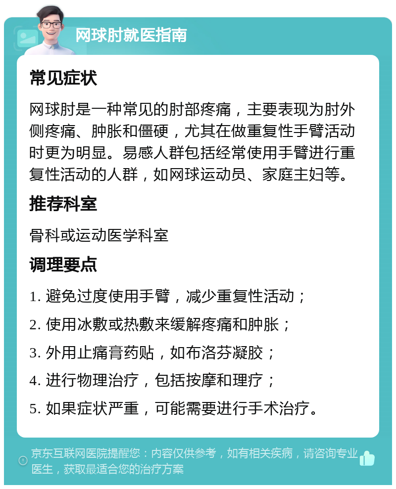 网球肘就医指南 常见症状 网球肘是一种常见的肘部疼痛，主要表现为肘外侧疼痛、肿胀和僵硬，尤其在做重复性手臂活动时更为明显。易感人群包括经常使用手臂进行重复性活动的人群，如网球运动员、家庭主妇等。 推荐科室 骨科或运动医学科室 调理要点 1. 避免过度使用手臂，减少重复性活动； 2. 使用冰敷或热敷来缓解疼痛和肿胀； 3. 外用止痛膏药贴，如布洛芬凝胶； 4. 进行物理治疗，包括按摩和理疗； 5. 如果症状严重，可能需要进行手术治疗。