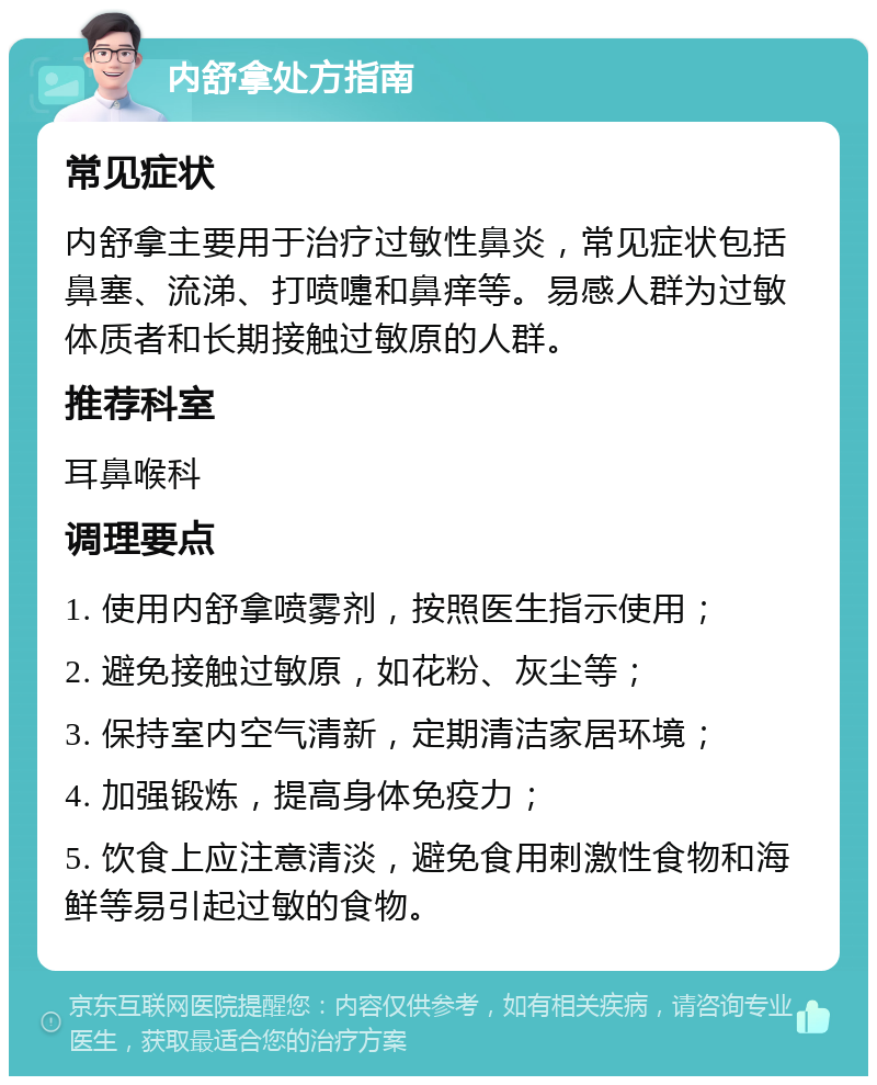 内舒拿处方指南 常见症状 内舒拿主要用于治疗过敏性鼻炎，常见症状包括鼻塞、流涕、打喷嚏和鼻痒等。易感人群为过敏体质者和长期接触过敏原的人群。 推荐科室 耳鼻喉科 调理要点 1. 使用内舒拿喷雾剂，按照医生指示使用； 2. 避免接触过敏原，如花粉、灰尘等； 3. 保持室内空气清新，定期清洁家居环境； 4. 加强锻炼，提高身体免疫力； 5. 饮食上应注意清淡，避免食用刺激性食物和海鲜等易引起过敏的食物。