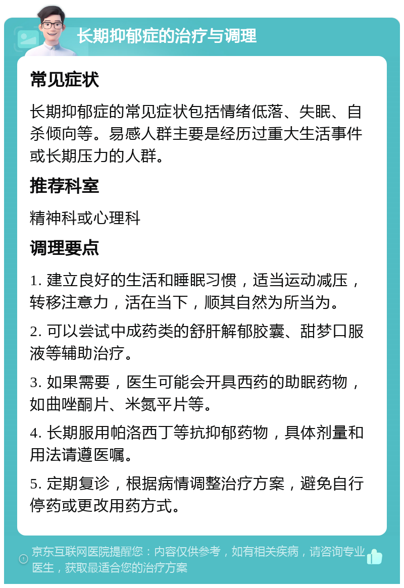 长期抑郁症的治疗与调理 常见症状 长期抑郁症的常见症状包括情绪低落、失眠、自杀倾向等。易感人群主要是经历过重大生活事件或长期压力的人群。 推荐科室 精神科或心理科 调理要点 1. 建立良好的生活和睡眠习惯，适当运动减压，转移注意力，活在当下，顺其自然为所当为。 2. 可以尝试中成药类的舒肝解郁胶囊、甜梦口服液等辅助治疗。 3. 如果需要，医生可能会开具西药的助眠药物，如曲唑酮片、米氮平片等。 4. 长期服用帕洛西丁等抗抑郁药物，具体剂量和用法请遵医嘱。 5. 定期复诊，根据病情调整治疗方案，避免自行停药或更改用药方式。