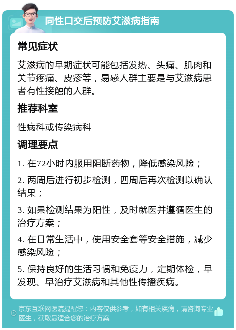 同性口交后预防艾滋病指南 常见症状 艾滋病的早期症状可能包括发热、头痛、肌肉和关节疼痛、皮疹等，易感人群主要是与艾滋病患者有性接触的人群。 推荐科室 性病科或传染病科 调理要点 1. 在72小时内服用阻断药物，降低感染风险； 2. 两周后进行初步检测，四周后再次检测以确认结果； 3. 如果检测结果为阳性，及时就医并遵循医生的治疗方案； 4. 在日常生活中，使用安全套等安全措施，减少感染风险； 5. 保持良好的生活习惯和免疫力，定期体检，早发现、早治疗艾滋病和其他性传播疾病。