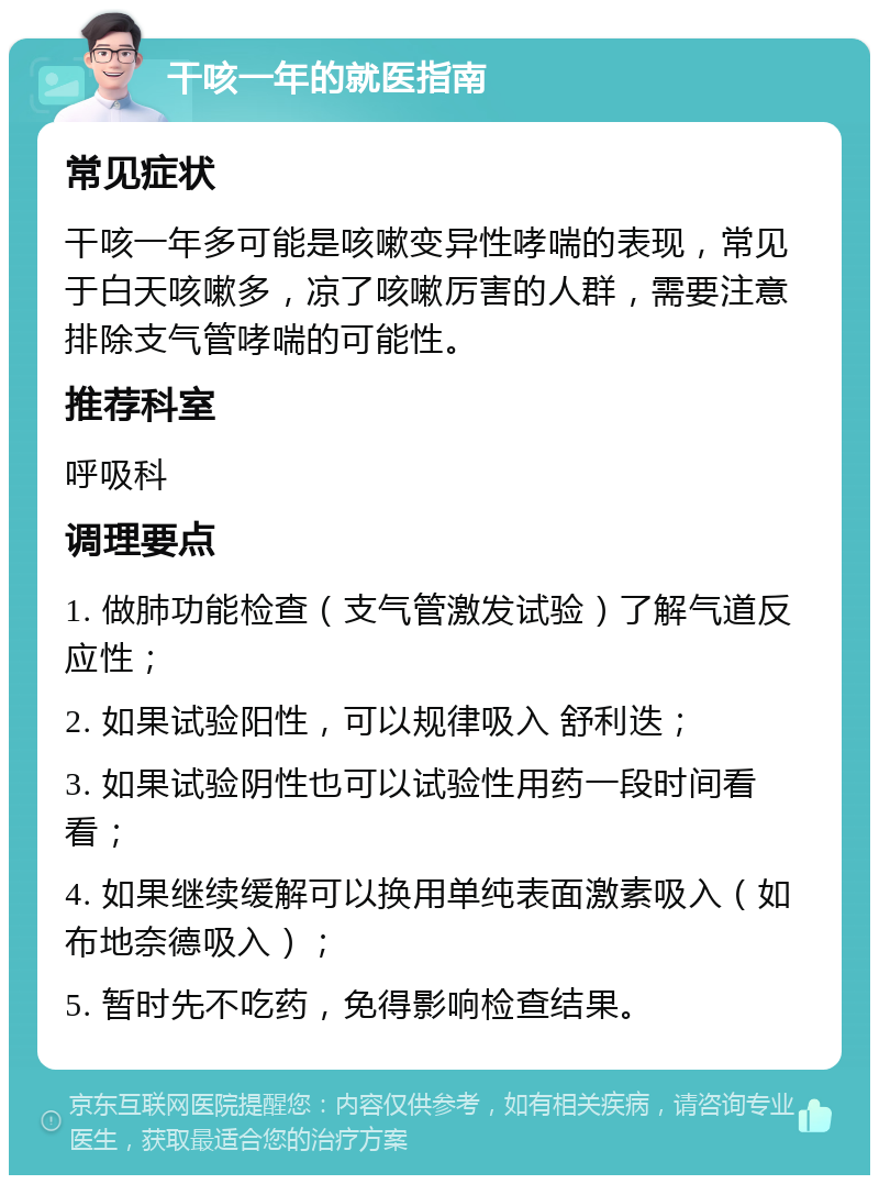 干咳一年的就医指南 常见症状 干咳一年多可能是咳嗽变异性哮喘的表现，常见于白天咳嗽多，凉了咳嗽厉害的人群，需要注意排除支气管哮喘的可能性。 推荐科室 呼吸科 调理要点 1. 做肺功能检查（支气管激发试验）了解气道反应性； 2. 如果试验阳性，可以规律吸入 舒利迭； 3. 如果试验阴性也可以试验性用药一段时间看看； 4. 如果继续缓解可以换用单纯表面激素吸入（如 布地奈德吸入）； 5. 暂时先不吃药，免得影响检查结果。