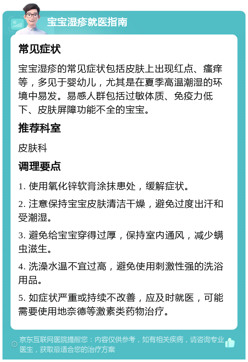 宝宝湿疹就医指南 常见症状 宝宝湿疹的常见症状包括皮肤上出现红点、瘙痒等，多见于婴幼儿，尤其是在夏季高温潮湿的环境中易发。易感人群包括过敏体质、免疫力低下、皮肤屏障功能不全的宝宝。 推荐科室 皮肤科 调理要点 1. 使用氧化锌软膏涂抹患处，缓解症状。 2. 注意保持宝宝皮肤清洁干燥，避免过度出汗和受潮湿。 3. 避免给宝宝穿得过厚，保持室内通风，减少螨虫滋生。 4. 洗澡水温不宜过高，避免使用刺激性强的洗浴用品。 5. 如症状严重或持续不改善，应及时就医，可能需要使用地奈德等激素类药物治疗。