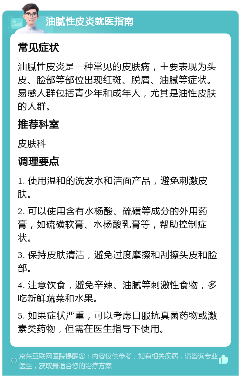 油腻性皮炎就医指南 常见症状 油腻性皮炎是一种常见的皮肤病，主要表现为头皮、脸部等部位出现红斑、脱屑、油腻等症状。易感人群包括青少年和成年人，尤其是油性皮肤的人群。 推荐科室 皮肤科 调理要点 1. 使用温和的洗发水和洁面产品，避免刺激皮肤。 2. 可以使用含有水杨酸、硫磺等成分的外用药膏，如硫磺软膏、水杨酸乳膏等，帮助控制症状。 3. 保持皮肤清洁，避免过度摩擦和刮擦头皮和脸部。 4. 注意饮食，避免辛辣、油腻等刺激性食物，多吃新鲜蔬菜和水果。 5. 如果症状严重，可以考虑口服抗真菌药物或激素类药物，但需在医生指导下使用。