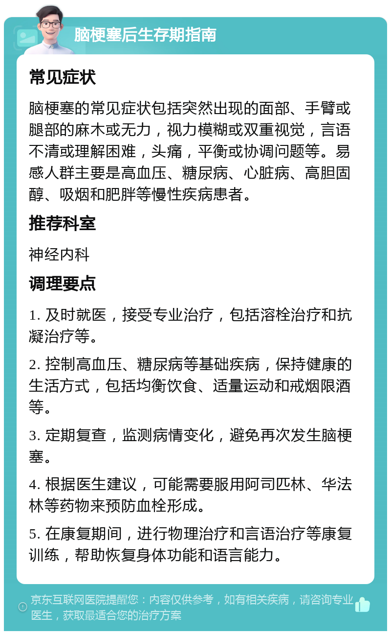 脑梗塞后生存期指南 常见症状 脑梗塞的常见症状包括突然出现的面部、手臂或腿部的麻木或无力，视力模糊或双重视觉，言语不清或理解困难，头痛，平衡或协调问题等。易感人群主要是高血压、糖尿病、心脏病、高胆固醇、吸烟和肥胖等慢性疾病患者。 推荐科室 神经内科 调理要点 1. 及时就医，接受专业治疗，包括溶栓治疗和抗凝治疗等。 2. 控制高血压、糖尿病等基础疾病，保持健康的生活方式，包括均衡饮食、适量运动和戒烟限酒等。 3. 定期复查，监测病情变化，避免再次发生脑梗塞。 4. 根据医生建议，可能需要服用阿司匹林、华法林等药物来预防血栓形成。 5. 在康复期间，进行物理治疗和言语治疗等康复训练，帮助恢复身体功能和语言能力。