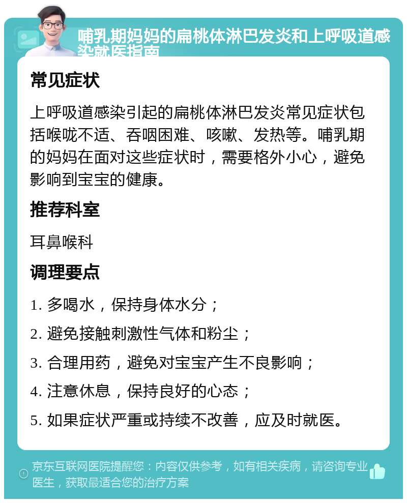 哺乳期妈妈的扁桃体淋巴发炎和上呼吸道感染就医指南 常见症状 上呼吸道感染引起的扁桃体淋巴发炎常见症状包括喉咙不适、吞咽困难、咳嗽、发热等。哺乳期的妈妈在面对这些症状时，需要格外小心，避免影响到宝宝的健康。 推荐科室 耳鼻喉科 调理要点 1. 多喝水，保持身体水分； 2. 避免接触刺激性气体和粉尘； 3. 合理用药，避免对宝宝产生不良影响； 4. 注意休息，保持良好的心态； 5. 如果症状严重或持续不改善，应及时就医。