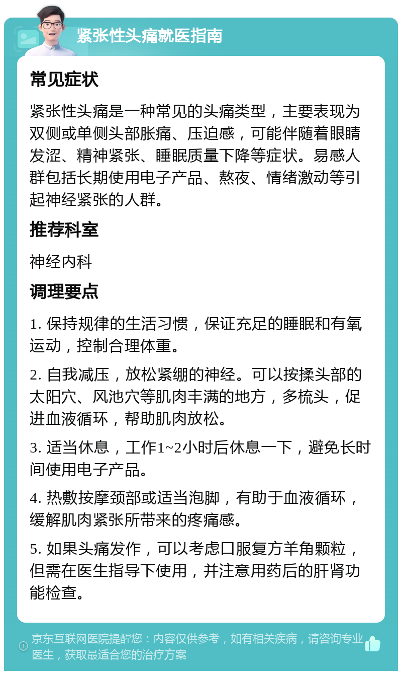 紧张性头痛就医指南 常见症状 紧张性头痛是一种常见的头痛类型，主要表现为双侧或单侧头部胀痛、压迫感，可能伴随着眼睛发涩、精神紧张、睡眠质量下降等症状。易感人群包括长期使用电子产品、熬夜、情绪激动等引起神经紧张的人群。 推荐科室 神经内科 调理要点 1. 保持规律的生活习惯，保证充足的睡眠和有氧运动，控制合理体重。 2. 自我减压，放松紧绷的神经。可以按揉头部的太阳穴、风池穴等肌肉丰满的地方，多梳头，促进血液循环，帮助肌肉放松。 3. 适当休息，工作1~2小时后休息一下，避免长时间使用电子产品。 4. 热敷按摩颈部或适当泡脚，有助于血液循环，缓解肌肉紧张所带来的疼痛感。 5. 如果头痛发作，可以考虑口服复方羊角颗粒，但需在医生指导下使用，并注意用药后的肝肾功能检查。