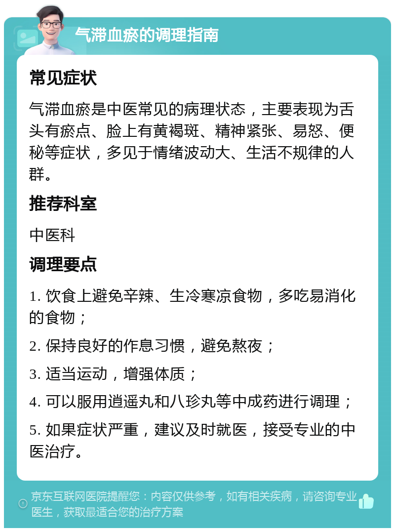 气滞血瘀的调理指南 常见症状 气滞血瘀是中医常见的病理状态，主要表现为舌头有瘀点、脸上有黄褐斑、精神紧张、易怒、便秘等症状，多见于情绪波动大、生活不规律的人群。 推荐科室 中医科 调理要点 1. 饮食上避免辛辣、生冷寒凉食物，多吃易消化的食物； 2. 保持良好的作息习惯，避免熬夜； 3. 适当运动，增强体质； 4. 可以服用逍遥丸和八珍丸等中成药进行调理； 5. 如果症状严重，建议及时就医，接受专业的中医治疗。